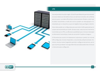 10
VPN
Una red privada virtual (en inglés,Virtual Private Network) permite extender
el acceso desde una red pública hacia una red local conocida y de confianza
para el usuario. Las redes VPN utilizan comunicaciones cifradas, es decir que
los datos transmitidos a través de la red no pueden ser interceptados e in-
terpretados por un atacante, ya que son ilegibles hasta que llegan a destino.
Estas redes pueden ser configuradas para que todo el tráfico generado por el
usuario sea transmitido por la VPN. De este modo, todo el acceso Internet es
transmitido por la VPN y se dificulta la posibilidad que un tercero intercepte
la información transmitida a través de una red Wi-Fi pública e insegura.
Es frecuente que usuario con dispositivos corporativos cuenten con una red
VPN configurada. De estar disponible, se recomienda utilizarla siempre. Asi-
mismo, muchos routers hogareños permiten configurar este servicio, por lo
que usuarios que deseen una seguridad más avanzada pueden leer el manual
o instructivo para configurarlo.
 