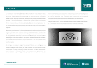 CONCLUSIÓN
La tecnología inalámbrica (Wi-Fi) sin dudas facilita la vida cotidiana de las
personas. Gracias a esta, los usuarios ya no dependen de un cable para
poder utilizar servicios en Internet. No obstante, esta tecnología también
permite a terceros interceptar la información que el usuario transmite de
forma más sencilla que en redes cableadas. Esto es más complejo si se tie-
ne en cuenta que existe una extensa cantidad de redes Wi-Fi públicas e in-
seguras.
A pesar de la problemática planteada, también se ha expuesto a lo largo de
la guía que, como otros aspectos de la seguridad informática, la utilización
de tecnologías de seguridad, la correcta configuración de los servicios y las
buenas prácticas de la conducta del usuario, pueden permitir de forma re-
lativamente sencilla minimizar la probabilidad de sufrir un incidente sobre
la información.
En el hogar, es necesario seguir los consejos básicos para configurar una
red Wi-Fi segura. En el caso de las redes privadas, es importante conside-
rarlas como si fueran públicas ya que se desconoce qué otras personas es-
tán conectadas a la misma y cuáles son sus intenciones. Finalmente, las
| www.eset-la.com |
Hazte Fan
http://fb.me/ESETLA
Sigue a
@esetla
redes inalámbricas públicas son hoy en día tan populares como peligrosas
en muchos casos, por ende el usuario debe implementar los consejos y
controles expuestos anteriormente para proteger su información.
Sea por cable o por el aire, la información del usuarios puede estar expues-
ta; y es siempre necesario considerar la mejor forma de protegerla.
 