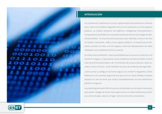 2
INTRODUCCIÓN
Las conexiones inalámbricas se han popularizado fuertemente los últimos
años, tanto en el ámbito hogareño como en el corporativo y en los espacios
públicos. La amplia utilización de teléfonos inteligentes (smartphones) y
computadoras portátiles ha impulsado la difusión de esta tecnología en dife-
rentes ámbitos. Es muy frecuente que estas sean ofrecidas como un servicio
en hoteles, restoranes, cafés y otros lugares públicos; la mayoría de las em-
presas cuentan con ellas, y en los hogares, estas han reemplazado a las redes
cableadas como preferencia de los usuarios.
En todos estos ambientes, cabe la posibilidad que el usuario se conecte a una
red Wi-Fi insegura, lo que podría causar problemas de diversa índole como el
robo de archivos personales o de contraseñas de acceso a bancos, redes so-
ciales u otros servicios, como también otro tipo de incidentes de seguridad.
¿Cómo armar y configurar de forma segura una red Wi-Fi hogareña? ¿Cómo
diferenciar una conexión segura de una que no lo es? ¿Qué medidas se deben
adoptar en caso de tener que utilizar inevitablemente una red inalámbrica
pública e insegura?
La presente guía le permitirá al usuario comprender los conceptos necesarios
para poder navegar de forma más segura tanto en redes inalámbricas públi-
cas como privadas, sea en su hogar como en entornos corporativos.
 