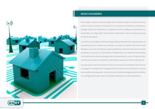 3
REDES HOGAREÑAS
En el hogar, muchos usuarios optan por la vía de instalar un router de forma
casera. Es decir, compran el dispositivo, lo conectan a Internet y comienzan a
navegar de forma inalámbrica sin fijarse en cómo configurar parámetros re-
lacionados a la seguridad. Esta práctica suele tener como consecuencia que
la red no sea segura.
La carencia de configuraciones de seguridad podría permitir que personas no
autorizadas por el usuario se conecten a la red y la utilicen de forma tanto
benigna ( que aún así podría causar problemas como el consumo de ancho
de banda o el acceso a información confidencial sin la intención de hacerlo)
como de forma maliciosa (originando inconvenientes como el robo de infor-
mación o el uso de la conexión a Internet del usuario con fines maliciosos).
Una vez que la red se encuentra activa y funcional, es necesario que el usua-
rio tenga en consideración la seguridad de la misma y las amenazas a las que
esta puede verse expuesta. Los puntos principales de aseguramiento refieren
a la configuración del router y al cifrado utilizado en la red inalámbrica.
 