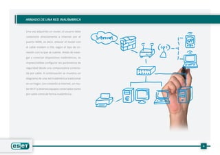 4
Una vez adquirido un router, el usuario debe
conectarlo directamente a Internet por el
puerto WAN, es decir, enlazar el router con
el cable módem o DSL según el tipo de co-
nexión con la que se cuente. Antes de nave-
gar y conectar dispositivos inalámbricos, es
imprescindible configurar los parámetros de
seguridad desde una computadora conecta-
da por cable. A continuación se muestra un
diagrama de una red inalámbrica tradicional
en un hogar, con conexión a Internet, un rou-
terWi-Fi y diversos equipos conectados tanto
por cable como de forma inalámbrica:
ARMADO DE UNA RED INALÁMBRICA
 