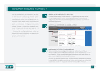 5
CONFIGURACIÓN DE SEGURIDAD DE UNA RED WI-FI
MODIFICAR LAS CREDENCIALES DE ACCESO
ASIGNAR UNA CONTRASEÑA DE ACCESO A LA RED
CONFIGURAR EL TIPO DE CIFRADO DE LA RED
El primer paso es cambiar la clave de acceso a la configuración del router,ya que
una persona ajena podría conocer los datos por defectoy así tener acceso a la
configuración de la red. Es recomendable implementar para mayor seguridad una
contraseña alfanumérica.
Es recomendable utilizary configurar la red para que utilice cifrado WPA2 con
encriptación AES (utilizar WPA o WEPy TKIP sólo en caso de ser necesarioya que son
más inseguros). De esta forma, los datos que circulen por la red no serán legibles por
parte de terceros que estén monitoreando los mismos.
Con estas tres sencillas configuraciones, el usuarioya habrá modificado radicalmente
la seguridad de la red inalámbrica, haciendo mucho menos probable que una persona
no autorizada acceda a la redy pueda utilizar la misma con fines maliciosos.
1
2
3
Una vez establecida la red inalámbrica, el usua-
rio debe tener en cuenta la seguridad de la mis-
ma, y para ello existen tres configuraciones im-
portantes que se deben realizar al momento en
que la red es instalada. Por lo general, es posible
ingresar al router a través de un navegador utili-
zando una dirección del estilo http://192.168.X.X
. El manual de configuración suele indicar un
nombre de usuario y contraseña por defecto (por
ejemplo, admin-admin).
 
