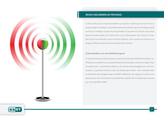 7
Es frecuente que el usuario también se conecte a redes que no son ni de su
propio hogar ni públicas, sino redes de terceros (tanto sea en el trabajo como
en lo de un amigo). A pesar de ser privadas, el usuario no conoce a las otras
personas conectadas a la misma red, ni sus intenciones. Por lo tanto, se de-
ben tomar los recaudos como si fueran públicas, aún cuando se conozca y se
tenga confianza sobre el administrador de la misma.
¿Cómo identificar una red inalámbrica segura?
Es importante que cada vez que se conecte a Internet inalámbricamente, ve-
rifique si la conexión a la cual está intentando acceder, cuenta con algún tipo
de protección. Lo primero es fijarse si la misma está protegida por una con-
traseña, y posteriormente el tipo de cifrado que utiliza. Una conexión WEP
es bastante más insegura que una WPA o WPA2 (la más segura). Es decir, una
persona con los conocimientos suficientes, podría leer los datos que circulen
por una red WEP o WPA.
REDES INALÁMBRICAS PRIVADAS
 
