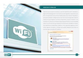8
REDES WI-FI PÚBLICAS
Cada vez que el usuario se conecta a una red inalámbrica Wi-Fi, Windows o
algunos firewall preguntan si se trata de una red hogareña, corporativa o pú-
blica. Es importante como primera medida seleccionar siempre“red pública”,
para que se adopten configuraciones más restrictivas de seguridad, especial-
mente en lo que respecta a archivos compartidos y acceso al sistema. Si no
se tienen en cuenta los controles de seguridad pertinentes, es recomendable
evitar el uso de servicios que requieran de información sensible en conexio-
nes inalámbricas compartidas o públicas. En las siguientes páginas se men-
cionan algunos conceptos y consejos que pueden adoptarse para hacer un
uso más seguro de redes Wi-Fi públicas.
 