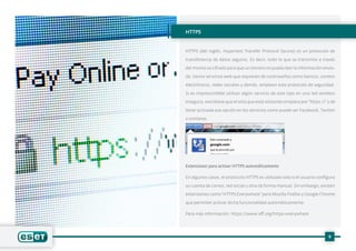 9
HTTPS
HTTPS (del inglés, Hypertext Transfer Protocol Secure) es un protocolo de
transferencia de datos seguros. Es decir, todo lo que se transmite a través
del mismo va cifrado para que un tercero no pueda leer la información envia-
da. Varios servicios web que requieren de contraseñas como bancos, correos
electrónicos, redes sociales y demás, emplean este protocolo de seguridad.
Si es imprescindible utilizar algún servicio de este tipo en una red wireless
insegura, cerciórese que el sitio que está visitando empiece por“https://” y de
tener activada esa opción en los servicios como puede ser Facebook, Twitter
o similares.
Extensiones para activar HTTPS automáticamente
En algunos casos, el protocolo HTTPS es utilizado solo si el usuario configura
su cuenta de correo, red social u otra de forma manual. Sin embargo, existen
extensiones como“HTTPS Everywhere” para Mozilla Firefox y Google Chrome
que permiten activar dicha funcionalidad automáticamente.
Para más información: https://www.eff.org/https-everywhere
 