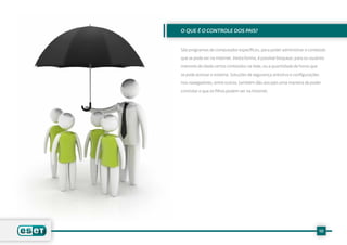 O QUE É O CONTROLE DOS PAIS?


São programas de computador específicos, para poder administrar o conteúdo

que se pode ver na Internet. Desta forma, é possível bloquear, para os usuários

menores de idade certos conteúdos na rede, ou a quantidade de horas que

se pode acessar o sistema. Soluções de segurança antivírus e configurações

nos navegadores, entre outros, também dão aos pais uma maneira de poder

controlar o que os filhos podem ver na Internet.




                                                                             10
 