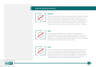 QUAIS AS PRINCIPAIS AMEAÇAS?


                Malware
                É o acrônimo em inglês de software malicioso (malicious software). O objetivo
   Malware      desse tipo de aplicação é prejudicar o computador. Na maioria dos casos, a
                infecção ocorre por “erros” realizados pelos usuários, ao serem enganados
                pelos criminosos. Existem muitas ferramentas (antivírus, antispyware) e boas
                práticas, que reduzem o risco de infecção diante de todas as variantes de
                códigos maliciosos: vírus, worms, cavalos de tróia, spyware, etc. A diferença




                Spam
                O spam é o famoso “lixo eletrônico”. São aquelas mensagens que não
     Spam       foram solicitadas pelo usuário e que chegam na caixa de entrada de e-mail.
                Normalmente, esse tipo de mensagem contém propagandas – muitas vezes
                enganosas – que convidam o usuário a acessar páginas com ofertas “milagrosas”,
                cujo conteúdo é potencialmente nocivo para o usuário.




                Scam
                O scam é um golpe executado através da Internet. É realizado de diversas
     Scam       formas, como, por exemplo, através de mensagens não solicitadas (spam),
                assim como também através de técnicas de Engenharia Social. Esse último
                exemplo tenta convencer o usuário sobre a prestação de serviço quando na
                realidade só querem acessar a informação confidencial. Um exemplo são as
                mensagens falsas solicitando sua senha e login de redes sociais.




                                                                                                12
 
