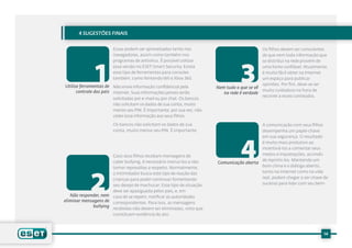 4 SUGESTÕES FINAIS


                        Essas podem ser aproveitadas tanto nos                                 Os filhos devem ser conscientes
                        navegadores, assim como também nos                                     de que nem toda informação que




              1                                                                    3
                        programas de antivírus. É possível utilizar                            se distribui na rede provém de
                        essa versão no ESET Smart Security. Existe                             uma fonte confiável. Atualmente,
                        esse tipo de ferramentas para consoles                                 é muito fácil obter na Internet
                        também, como Nintendo Wii e Xbox 360.                                  um espaço para publicar
Utilize ferramentas de Não envie informação confidencial pela                                  opiniões. Por fim, deve-se ser
                                                                        Nem tudo o que se vê
      controle dos pais Internet. Suas informações jamais serão                                muito cuidadoso na hora de
                                                                           na rede é verdade
                                                                                               recorrer a esses conteúdos.
                        solicitadas por e-mail ou por chat. Os bancos
                        não solicitam os dados de sua conta, muito
                        menos seu PIN. É importante, por sua vez, não
                        ceder essa informação aos seus filhos.

                        Os bancos não solicitam os dados de sua                            A comunicação com seus filhos
                        conta, muito menos seu PIN. É importante                           desempenha um papel-chave




                                                                                   4
                                                                                           em sua segurança. O resultado
                                                                                           é muito mais produtivo ao
                                                                                           incentivá-los a comentar seus
                       Caso seus filhos recebam mensagens de                               medos e inquietações, ao invés
                       cyber bullying, é necessário instruí-los a não                      de reprimi-los. Mantendo um
                                                                        Comunicação aberta
                       tomar represálias a respeito. Normalmente,                          bom clima e o diálogo aberto,




             2
                       o intimidador busca este tipo de reação das                         tanto na Internet como na vida
                       crianças para poder continuar fomentando                            real, podem chegar a ser chave de
                       seu desejo de machucar. Esse tipo de situação                       sucesso para lidar com seu bem-
                       deve ser apaziguada pelos pais, e, em
   Não responder, nem caso de se repetir, notificar as autoridades
eliminar mensagens de correspondentes. Para isso, as mensagens
              bullying
                       recebidas não devem ser eliminadas, visto que
                       constituem evidência do ato.



                                                                                                                             14
 