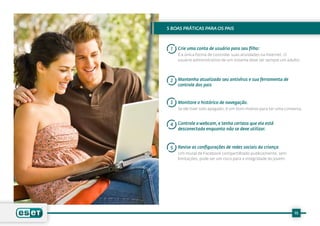 5 BOAS PRÁTICAS PARA OS PAIS



 1   Crie uma conta de usuário para seu filho:
     É a única forma de controlar suas atividades na Internet. O
     usuário administrativo de um sistema deve ser sempre um adulto.




 2   Mantenha atualizado seu antivírus e sua ferramenta de
     controle dos pais


 3   Monitore o histórico de navegação.
     Se ele tiver sido apagado, é um bom motivo para ter uma conversa.


 4   Controle a webcam, e tenha certeza que ela está
     desconectada enquanto não se deve utilizar.



 5   Revise as configurações de redes sociais da criança
     Um mural de Facebook compartilhado publicamente, sem
     limitações, pode ser um risco para a integridade do jovem.




                                                                  15
 