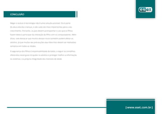 CONCLUSÃO


Negar o acesso à tecnologia não é uma solução possível. Ela é parte

do dia-a-dia das crianças, e são cada vez mais importantes para o seu

crescimento. Portanto, os pais devem acompanhar o uso que os filhos

fazem delas e participar da interação do filho com os computadores. Além

disso, vale destacar que muitos desses riscos também podem afetar os

adultos, já que muitas das precauções aqui descritas devem ser realizadas

sempre e em todas as idades.

A segurança dos filhos é responsabilidade de todos, e seguir os conselhos

oferecidos neste guia irá ajudar os adultos a proteger melhor a informação,

os sistemas, e a própria integridade dos menores de idade.




                                                                              | www.eset.com.br |
 
