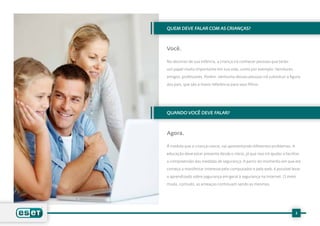 QUEM DEVE FALAR COM AS CRIANÇAS?



Você.

No decorrer de sua infância, a criança irá conhecer pessoas que terão

um papel muito importante em sua vida, como por exemplo: familiares,

amigos, professores. Porém, nenhuma dessas pessoas irá substituir a figura

dos pais, que são a maior referência para seus filhos.




QUANDO VOCÊ DEVE FALAR?



Agora.

À medida que a criança cresce, vai apresentando diferentes problemas. A

educação deve estar presente desde o início, já que isso irá ajudar a facilitar

a compreensão das medidas de segurança. A partir do momento em que ela

começa a manifestar interesse pelo computador e pela web, é possível levar

o aprendizado sobre segurança em geral à segurança na Internet. O meio

muda, contudo, as ameaças continuam sendo as mesmas.




                                                                            3
 