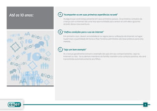 Até os 10 anos:               A   “Acompanhe-os em suas primeiras experiências na web”
                                  Assegure que você esteja presente em seus primeiros passos. Os primeiros contatos da
                                  criança com a Internet são uma boa oportunidade para sentar-se com eles e guia-los
                                  através dessa nova aventura.



                              B   “Defina condições para o uso da Internet”
 HASTA          AÑOS              Em primeiro caso, devem se estabelecer as regras para a utilização de Internet no lugar.
     LO S
            10
                                  Supervisar a quantidade de horas e fixar horários permitidos são boas práticas para esta
                                  medida.

                  S
            AÑO               C   “Seja um bom exemplo”

          10
            10
            10
                                  As crianças geralmente tomam o exemplo dos pais em seu comportamento, seja na
    A S               AÑOS        Internet ou não. Se os demais membros da família mantém uma conduta positiva, ela será
  ST LO                           transmitida automaticamente aos filhos.
HA
 AÑOS LOS

          HASTA
              S
                       AÑOS
               LO
                      10


                                                                                                                             6
 