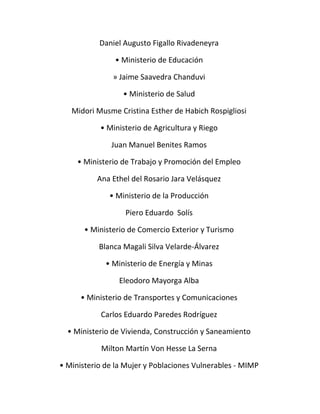 Daniel Augusto Figallo Rivadeneyra 
• Ministerio de Educación 
» Jaime Saavedra Chanduvi 
• Ministerio de Salud 
Midori Musme Cristina Esther de Habich Rospigliosi 
• Ministerio de Agricultura y Riego 
Juan Manuel Benites Ramos 
• Ministerio de Trabajo y Promoción del Empleo 
Ana Ethel del Rosario Jara Velásquez 
• Ministerio de la Producción 
Piero Eduardo Solís 
• Ministerio de Comercio Exterior y Turismo 
Blanca Magali Silva Velarde-Álvarez 
• Ministerio de Energía y Minas 
Eleodoro Mayorga Alba 
• Ministerio de Transportes y Comunicaciones 
Carlos Eduardo Paredes Rodríguez 
• Ministerio de Vivienda, Construcción y Saneamiento 
Milton Martín Von Hesse La Serna 
• Ministerio de la Mujer y Poblaciones Vulnerables - MIMP 
 