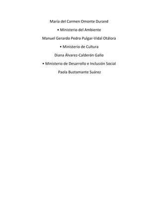 María del Carmen Omonte Durand 
• Ministerio del Ambiente 
Manuel Gerardo Pedro Pulgar-Vidal Otálora 
• Ministerio de Cultura 
Diana Álvarez-Calderón Gallo 
• Ministerio de Desarrollo e Inclusión Social 
Paola Bustamante Suárez 
