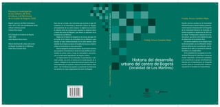 Historia del desarrollo
urbano del centro de Bogotá
(localidad de Los Mártires)
HistoriadeldesarrollourbanodelcentrodeBogotáFreddyArturoCardeñoMejía
Freddy Arturo Cardeño Mejía
Estudió ciencias sociales en la Universidad
Distrital Francisco José de Caldas y posterior-
mente ingresó al Departamento de Geografía
de la Universidad Nacional de Colombia, en
donde se graduó en septiembre de 2005 con
el trabajo “Conﬁguración espacial de la de-
lincuencia”, que sirvió como plataforma para
la elaboración de la presente obra.
Su interés académico se ha dirigido hacia
los temas sociales y su manifestación urbana,
como la delincuencia, la prostitución, los ha-
bitantes de la calle y en general la violencia,
la pobreza y la marginalidad.
En la actualidad es investigador de la Uni-
versidad Nacional de Colombia en temas de
ciudad, seguridad y convivencia ciudadana,
y en compañía de un grupo interdisciplinario
liderado por el Departamento de Geografía
escribe sobre la reconstrucción histórico-
espacial de la localidad de Ciudad Bolívar.
Bogotá: epicentro del Rock Colombiano
entre 1957 y 1975. Una manifestación social,
cultural, nacional y juvenil
Umberto Pérez Vargas
El río Tunjuelo en la historia de Bogotá,
1900-1990
Julián Alejandro Osorio Osorio
Historia del desarrollo urbano del centro
de Bogotá (localidad de Los Mártires)
Freddy Arturo Cardeño Mejía
Freddy Arturo Cardeño Mejía
Premios en Investigación
en los Campos del Arte,
la Cultura y el Patrimonio
de la Ciudad de Bogotá 2006
Esta obra es un viaje a los momentos que durante el siglo XX
incidieron en el crecimiento y desarrollo urbano de Bogotá,
principalmente de su centro urbano. El objetivo es encontrar
la relación entre los sucesos que causaron el deterioro físico
y social del centro de Bogotá y que tienen su epicentro en la
localidad de Los Mártires.
Hablar de la historia de Bogotá en los inicios del siglo XX
es hablar de la historia de la localidad de Los Mártires, pues
aunque se haya institucionalizado en los años setenta como
alcaldía local, desde esa época la localidad encauza su destino
urbano al convertirse en área pericentral.
Esta investigación está enmarcada en los procesos urbanos
que ayudaron a transformar el sector de área periférica la cen-
tralidad de primer orden y luego de centralidad a pericentro,
con la consecuente degradación del espacio urbano.
La fragmentación de las haciendas, la parcelación y la di-
visión predial, así como el interés por la modernización de la
ciudad —reﬂejado en las nuevas técnicas del diseño urbano, la
industrialización y la explosión urbana en los años setenta, entre
otras—, son temáticas que ayudan a comprender la historia de
los sectores de mayor peligrosidad del centro de Bogotá.
Portada_Historia Centro Bta.indd 1Portada_Historia Centro Bta.indd 1 10/2/07 7:02:53 PM10/2/07 7:02:53 PM
 