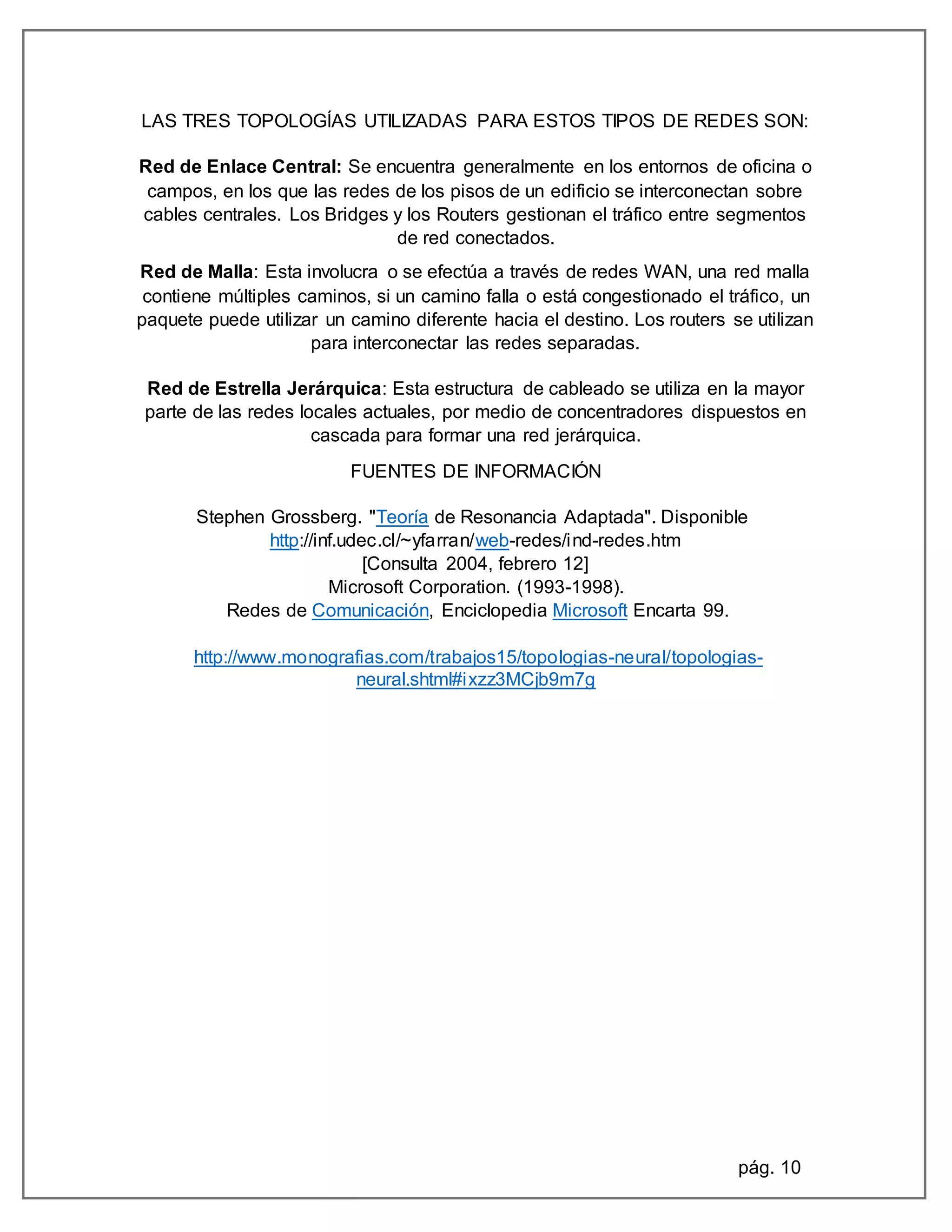 pág. 10
LAS TRES TOPOLOGÍAS UTILIZADAS PARA ESTOS TIPOS DE REDES SON:
Red de Enlace Central: Se encuentra generalmente en los entornos de oficina o
campos, en los que las redes de los pisos de un edificio se interconectan sobre
cables centrales. Los Bridges y los Routers gestionan el tráfico entre segmentos
de red conectados.
Red de Malla: Esta involucra o se efectúa a través de redes WAN, una red malla
contiene múltiples caminos, si un camino falla o está congestionado el tráfico, un
paquete puede utilizar un camino diferente hacia el destino. Los routers se utilizan
para interconectar las redes separadas.
Red de Estrella Jerárquica: Esta estructura de cableado se utiliza en la mayor
parte de las redes locales actuales, por medio de concentradores dispuestos en
cascada para formar una red jerárquica.
FUENTES DE INFORMACIÓN
Stephen Grossberg. "Teoría de Resonancia Adaptada". Disponible
http://inf.udec.cl/~yfarran/web-redes/ind-redes.htm
[Consulta 2004, febrero 12]
Microsoft Corporation. (1993-1998).
Redes de Comunicación, Enciclopedia Microsoft Encarta 99.
http://www.monografias.com/trabajos15/topologias-neural/topologias-
neural.shtml#ixzz3MCjb9m7g
 