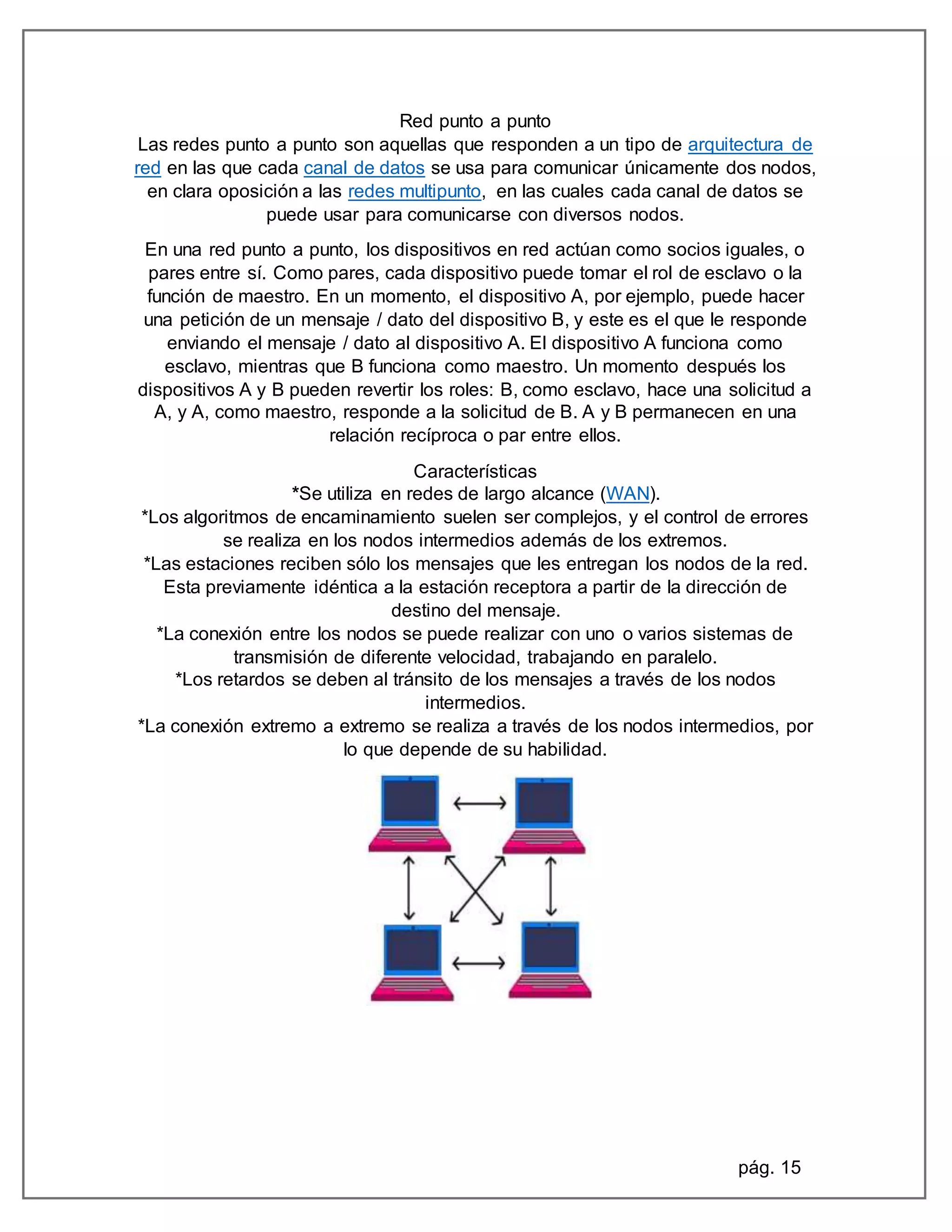 pág. 15
Red punto a punto
Las redes punto a punto son aquellas que responden a un tipo de arquitectura de
red en las que cada canal de datos se usa para comunicar únicamente dos nodos,
en clara oposición a las redes multipunto, en las cuales cada canal de datos se
puede usar para comunicarse con diversos nodos.
En una red punto a punto, los dispositivos en red actúan como socios iguales, o
pares entre sí. Como pares, cada dispositivo puede tomar el rol de esclavo o la
función de maestro. En un momento, el dispositivo A, por ejemplo, puede hacer
una petición de un mensaje / dato del dispositivo B, y este es el que le responde
enviando el mensaje / dato al dispositivo A. El dispositivo A funciona como
esclavo, mientras que B funciona como maestro. Un momento después los
dispositivos A y B pueden revertir los roles: B, como esclavo, hace una solicitud a
A, y A, como maestro, responde a la solicitud de B. A y B permanecen en una
relación recíproca o par entre ellos.
Características
*Se utiliza en redes de largo alcance (WAN).
*Los algoritmos de encaminamiento suelen ser complejos, y el control de errores
se realiza en los nodos intermedios además de los extremos.
*Las estaciones reciben sólo los mensajes que les entregan los nodos de la red.
Esta previamente idéntica a la estación receptora a partir de la dirección de
destino del mensaje.
*La conexión entre los nodos se puede realizar con uno o varios sistemas de
transmisión de diferente velocidad, trabajando en paralelo.
*Los retardos se deben al tránsito de los mensajes a través de los nodos
intermedios.
*La conexión extremo a extremo se realiza a través de los nodos intermedios, por
lo que depende de su habilidad.
 