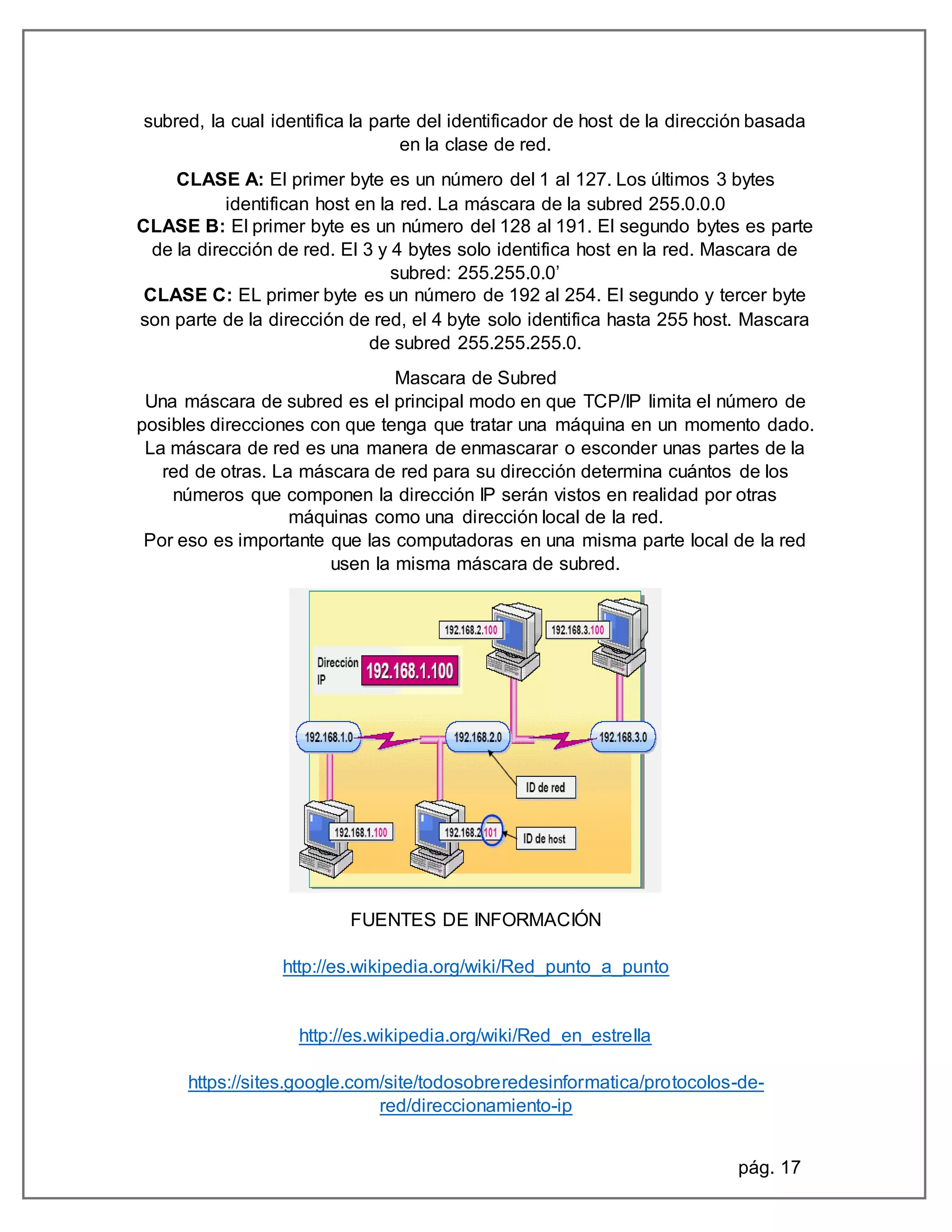 pág. 17
subred, la cual identifica la parte del identificador de host de la dirección basada
en la clase de red.
CLASE A: El primer byte es un número del 1 al 127. Los últimos 3 bytes
identifican host en la red. La máscara de la subred 255.0.0.0
CLASE B: El primer byte es un número del 128 al 191. El segundo bytes es parte
de la dirección de red. El 3 y 4 bytes solo identifica host en la red. Mascara de
subred: 255.255.0.0’
CLASE C: EL primer byte es un número de 192 al 254. El segundo y tercer byte
son parte de la dirección de red, el 4 byte solo identifica hasta 255 host. Mascara
de subred 255.255.255.0.
Mascara de Subred
Una máscara de subred es el principal modo en que TCP/IP limita el número de
posibles direcciones con que tenga que tratar una máquina en un momento dado.
La máscara de red es una manera de enmascarar o esconder unas partes de la
red de otras. La máscara de red para su dirección determina cuántos de los
números que componen la dirección IP serán vistos en realidad por otras
máquinas como una dirección local de la red.
Por eso es importante que las computadoras en una misma parte local de la red
usen la misma máscara de subred.
FUENTES DE INFORMACIÓN
http://es.wikipedia.org/wiki/Red_punto_a_punto
http://es.wikipedia.org/wiki/Red_en_estrella
https://sites.google.com/site/todosobreredesinformatica/protocolos-de-
red/direccionamiento-ip
 