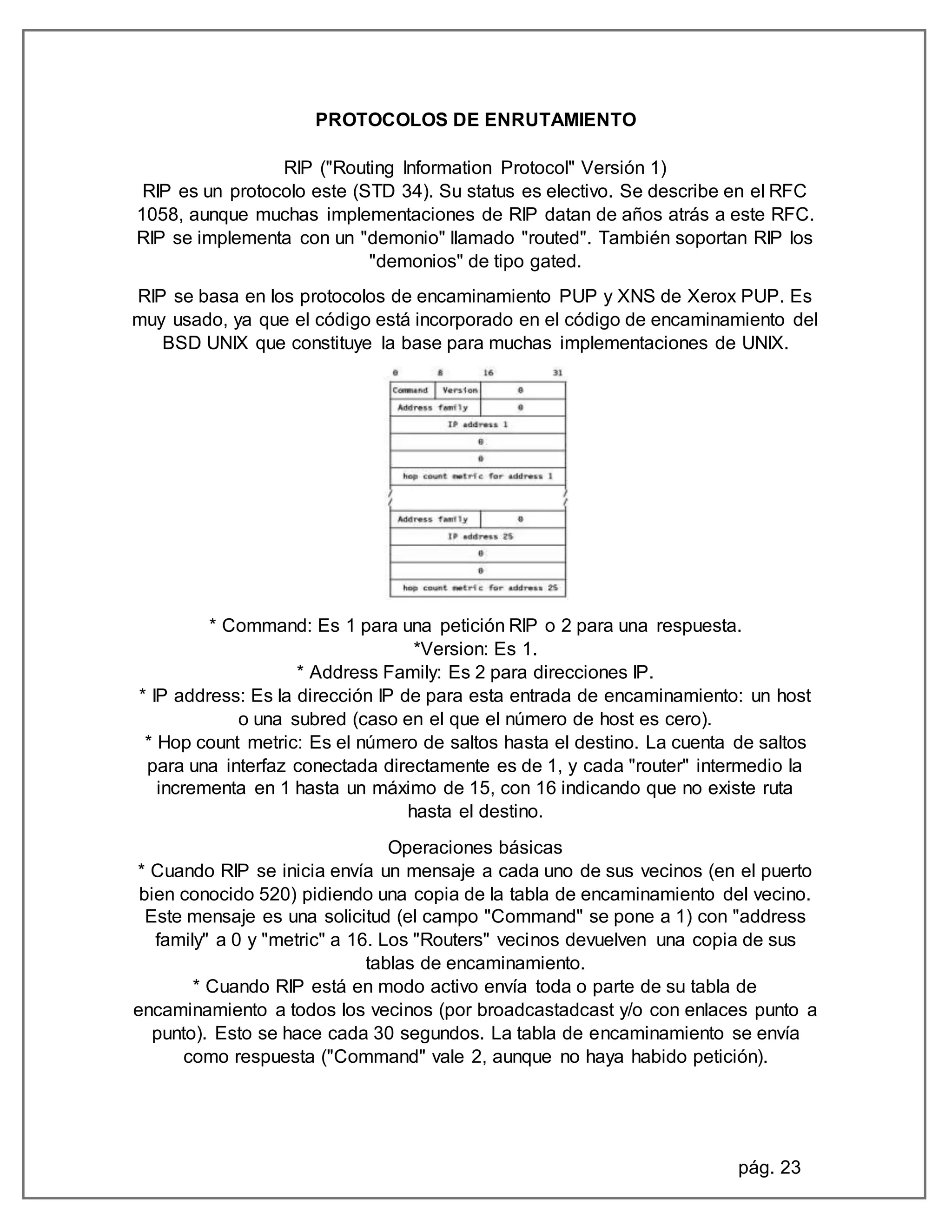 pág. 23
PROTOCOLOS DE ENRUTAMIENTO
RIP ("Routing Information Protocol" Versión 1)
RIP es un protocolo este (STD 34). Su status es electivo. Se describe en el RFC
1058, aunque muchas implementaciones de RIP datan de años atrás a este RFC.
RIP se implementa con un "demonio" llamado "routed". También soportan RIP los
"demonios" de tipo gated.
RIP se basa en los protocolos de encaminamiento PUP y XNS de Xerox PUP. Es
muy usado, ya que el código está incorporado en el código de encaminamiento del
BSD UNIX que constituye la base para muchas implementaciones de UNIX.
* Command: Es 1 para una petición RIP o 2 para una respuesta.
*Version: Es 1.
* Address Family: Es 2 para direcciones IP.
* IP address: Es la dirección IP de para esta entrada de encaminamiento: un host
o una subred (caso en el que el número de host es cero).
* Hop count metric: Es el número de saltos hasta el destino. La cuenta de saltos
para una interfaz conectada directamente es de 1, y cada "router" intermedio la
incrementa en 1 hasta un máximo de 15, con 16 indicando que no existe ruta
hasta el destino.
Operaciones básicas
* Cuando RIP se inicia envía un mensaje a cada uno de sus vecinos (en el puerto
bien conocido 520) pidiendo una copia de la tabla de encaminamiento del vecino.
Este mensaje es una solicitud (el campo "Command" se pone a 1) con "address
family" a 0 y "metric" a 16. Los "Routers" vecinos devuelven una copia de sus
tablas de encaminamiento.
* Cuando RIP está en modo activo envía toda o parte de su tabla de
encaminamiento a todos los vecinos (por broadcastadcast y/o con enlaces punto a
punto). Esto se hace cada 30 segundos. La tabla de encaminamiento se envía
como respuesta ("Command" vale 2, aunque no haya habido petición).
 