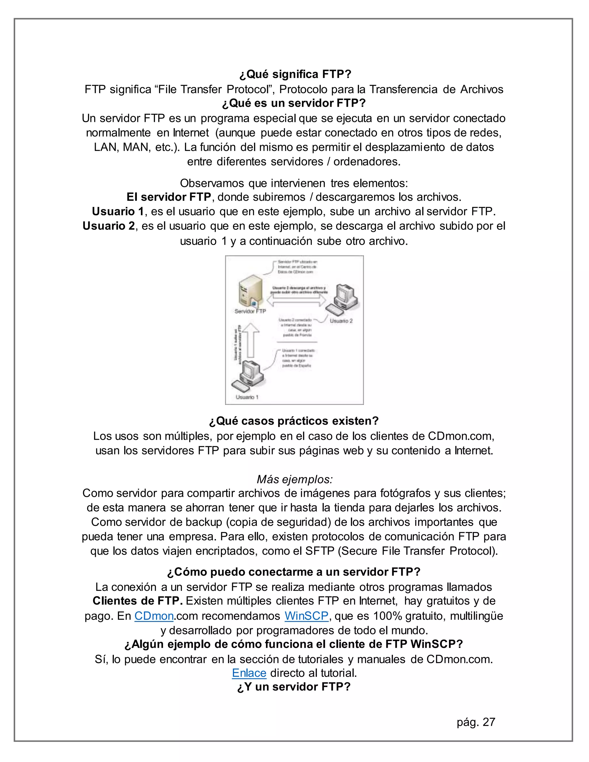 pág. 27
¿Qué significa FTP?
FTP significa “File Transfer Protocol”, Protocolo para la Transferencia de Archivos
¿Qué es un servidor FTP?
Un servidor FTP es un programa especial que se ejecuta en un servidor conectado
normalmente en Internet (aunque puede estar conectado en otros tipos de redes,
LAN, MAN, etc.). La función del mismo es permitir el desplazamiento de datos
entre diferentes servidores / ordenadores.
Observamos que intervienen tres elementos:
El servidor FTP, donde subiremos / descargaremos los archivos.
Usuario 1, es el usuario que en este ejemplo, sube un archivo al servidor FTP.
Usuario 2, es el usuario que en este ejemplo, se descarga el archivo subido por el
usuario 1 y a continuación sube otro archivo.
¿Qué casos prácticos existen?
Los usos son múltiples, por ejemplo en el caso de los clientes de CDmon.com,
usan los servidores FTP para subir sus páginas web y su contenido a Internet.
Más ejemplos:
Como servidor para compartir archivos de imágenes para fotógrafos y sus clientes;
de esta manera se ahorran tener que ir hasta la tienda para dejarles los archivos.
Como servidor de backup (copia de seguridad) de los archivos importantes que
pueda tener una empresa. Para ello, existen protocolos de comunicación FTP para
que los datos viajen encriptados, como el SFTP (Secure File Transfer Protocol).
¿Cómo puedo conectarme a un servidor FTP?
La conexión a un servidor FTP se realiza mediante otros programas llamados
Clientes de FTP. Existen múltiples clientes FTP en Internet, hay gratuitos y de
pago. En CDmon.com recomendamos WinSCP, que es 100% gratuito, multilingüe
y desarrollado por programadores de todo el mundo.
¿Algún ejemplo de cómo funciona el cliente de FTP WinSCP?
Sí, lo puede encontrar en la sección de tutoriales y manuales de CDmon.com.
Enlace directo al tutorial.
¿Y un servidor FTP?
 