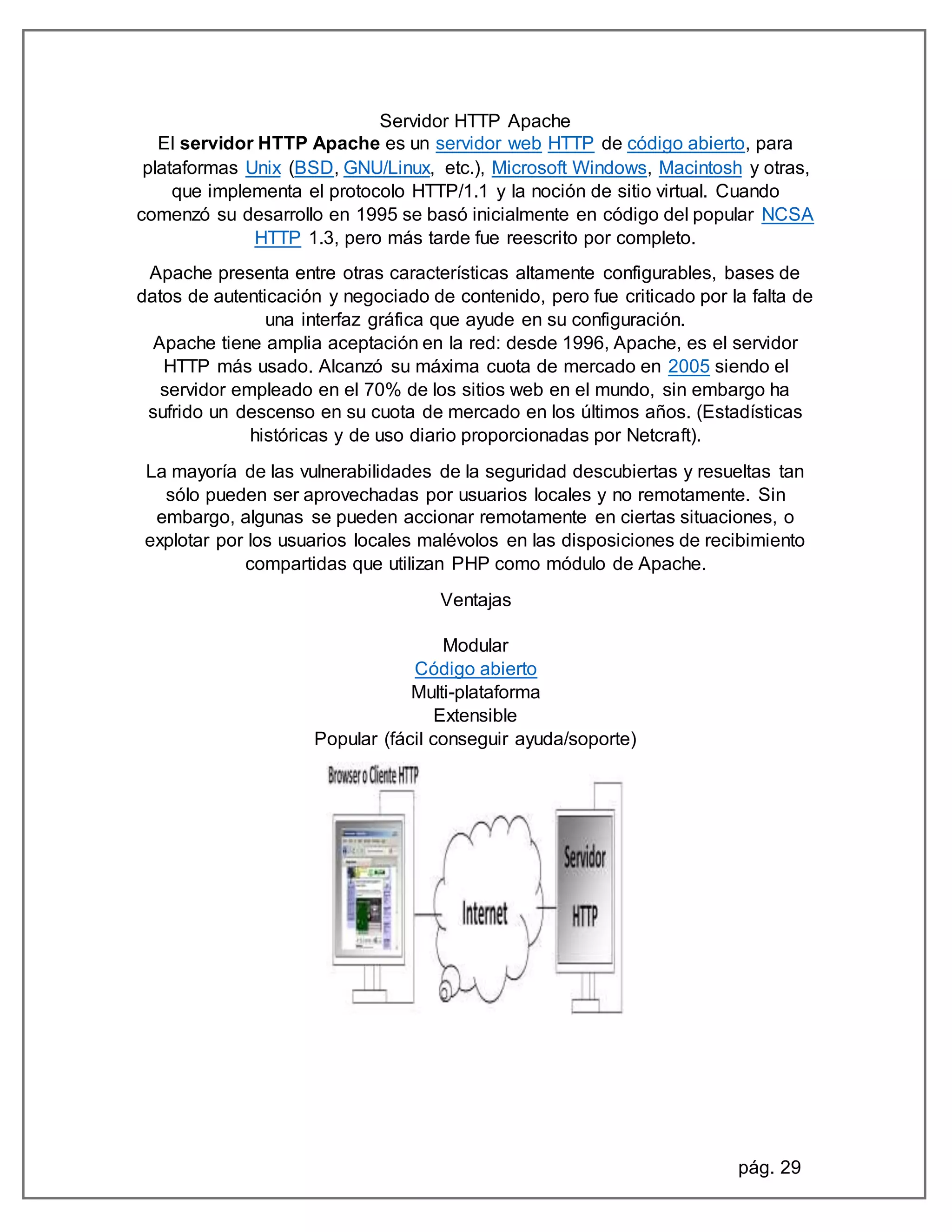 pág. 29
Servidor HTTP Apache
El servidor HTTP Apache es un servidor web HTTP de código abierto, para
plataformas Unix (BSD, GNU/Linux, etc.), Microsoft Windows, Macintosh y otras,
que implementa el protocolo HTTP/1.1 y la noción de sitio virtual. Cuando
comenzó su desarrollo en 1995 se basó inicialmente en código del popular NCSA
HTTP 1.3, pero más tarde fue reescrito por completo.
Apache presenta entre otras características altamente configurables, bases de
datos de autenticación y negociado de contenido, pero fue criticado por la falta de
una interfaz gráfica que ayude en su configuración.
Apache tiene amplia aceptación en la red: desde 1996, Apache, es el servidor
HTTP más usado. Alcanzó su máxima cuota de mercado en 2005 siendo el
servidor empleado en el 70% de los sitios web en el mundo, sin embargo ha
sufrido un descenso en su cuota de mercado en los últimos años. (Estadísticas
históricas y de uso diario proporcionadas por Netcraft).
La mayoría de las vulnerabilidades de la seguridad descubiertas y resueltas tan
sólo pueden ser aprovechadas por usuarios locales y no remotamente. Sin
embargo, algunas se pueden accionar remotamente en ciertas situaciones, o
explotar por los usuarios locales malévolos en las disposiciones de recibimiento
compartidas que utilizan PHP como módulo de Apache.
Ventajas
Modular
Código abierto
Multi-plataforma
Extensible
Popular (fácil conseguir ayuda/soporte)
 