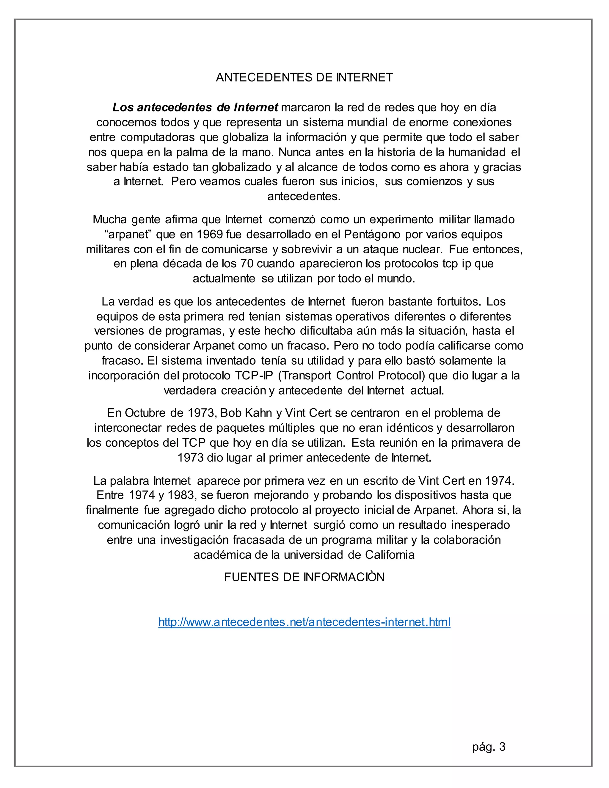 pág. 3
ANTECEDENTES DE INTERNET
Los antecedentes de Internet marcaron la red de redes que hoy en día
conocemos todos y que representa un sistema mundial de enorme conexiones
entre computadoras que globaliza la información y que permite que todo el saber
nos quepa en la palma de la mano. Nunca antes en la historia de la humanidad el
saber había estado tan globalizado y al alcance de todos como es ahora y gracias
a Internet. Pero veamos cuales fueron sus inicios, sus comienzos y sus
antecedentes.
Mucha gente afirma que Internet comenzó como un experimento militar llamado
“arpanet” que en 1969 fue desarrollado en el Pentágono por varios equipos
militares con el fin de comunicarse y sobrevivir a un ataque nuclear. Fue entonces,
en plena década de los 70 cuando aparecieron los protocolos tcp ip que
actualmente se utilizan por todo el mundo.
La verdad es que los antecedentes de Internet fueron bastante fortuitos. Los
equipos de esta primera red tenían sistemas operativos diferentes o diferentes
versiones de programas, y este hecho dificultaba aún más la situación, hasta el
punto de considerar Arpanet como un fracaso. Pero no todo podía calificarse como
fracaso. El sistema inventado tenía su utilidad y para ello bastó solamente la
incorporación del protocolo TCP-IP (Transport Control Protocol) que dio lugar a la
verdadera creación y antecedente del Internet actual.
En Octubre de 1973, Bob Kahn y Vint Cert se centraron en el problema de
interconectar redes de paquetes múltiples que no eran idénticos y desarrollaron
los conceptos del TCP que hoy en día se utilizan. Esta reunión en la primavera de
1973 dio lugar al primer antecedente de Internet.
La palabra Internet aparece por primera vez en un escrito de Vint Cert en 1974.
Entre 1974 y 1983, se fueron mejorando y probando los dispositivos hasta que
finalmente fue agregado dicho protocolo al proyecto inicial de Arpanet. Ahora si, la
comunicación logró unir la red y Internet surgió como un resultado inesperado
entre una investigación fracasada de un programa militar y la colaboración
académica de la universidad de California
FUENTES DE INFORMACIÒN
http://www.antecedentes.net/antecedentes-internet.html
 