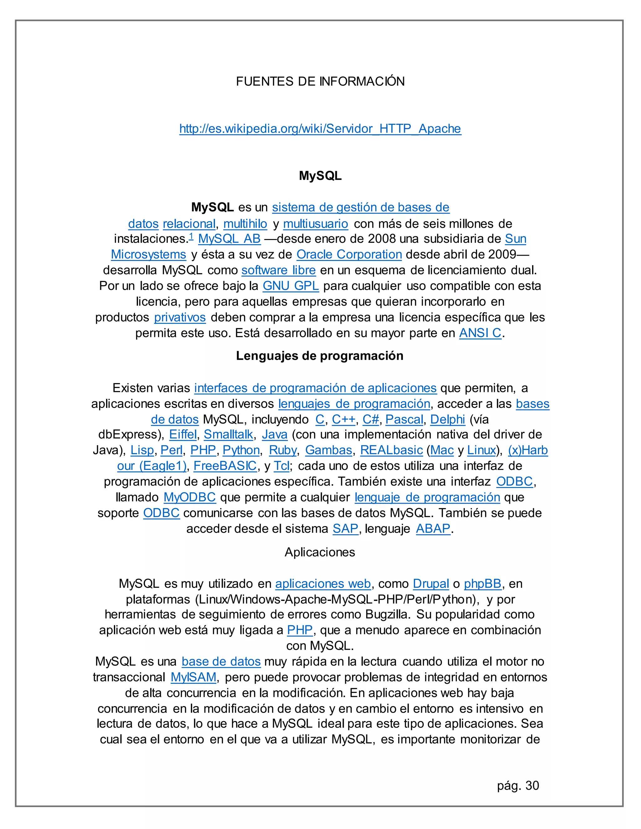 pág. 30
FUENTES DE INFORMACIÓN
http://es.wikipedia.org/wiki/Servidor_HTTP_Apache
MySQL
MySQL es un sistema de gestión de bases de
datos relacional, multihilo y multiusuario con más de seis millones de
instalaciones.1 MySQL AB —desde enero de 2008 una subsidiaria de Sun
Microsystems y ésta a su vez de Oracle Corporation desde abril de 2009—
desarrolla MySQL como software libre en un esquema de licenciamiento dual.
Por un lado se ofrece bajo la GNU GPL para cualquier uso compatible con esta
licencia, pero para aquellas empresas que quieran incorporarlo en
productos privativos deben comprar a la empresa una licencia específica que les
permita este uso. Está desarrollado en su mayor parte en ANSI C.
Lenguajes de programación
Existen varias interfaces de programación de aplicaciones que permiten, a
aplicaciones escritas en diversos lenguajes de programación, acceder a las bases
de datos MySQL, incluyendo C, C++, C#, Pascal, Delphi (vía
dbExpress), Eiffel, Smalltalk, Java (con una implementación nativa del driver de
Java), Lisp, Perl, PHP, Python, Ruby, Gambas, REALbasic (Mac y Linux), (x)Harb
our (Eagle1), FreeBASIC, y Tcl; cada uno de estos utiliza una interfaz de
programación de aplicaciones específica. También existe una interfaz ODBC,
llamado MyODBC que permite a cualquier lenguaje de programación que
soporte ODBC comunicarse con las bases de datos MySQL. También se puede
acceder desde el sistema SAP, lenguaje ABAP.
Aplicaciones
MySQL es muy utilizado en aplicaciones web, como Drupal o phpBB, en
plataformas (Linux/Windows-Apache-MySQL-PHP/Perl/Python), y por
herramientas de seguimiento de errores como Bugzilla. Su popularidad como
aplicación web está muy ligada a PHP, que a menudo aparece en combinación
con MySQL.
MySQL es una base de datos muy rápida en la lectura cuando utiliza el motor no
transaccional MyISAM, pero puede provocar problemas de integridad en entornos
de alta concurrencia en la modificación. En aplicaciones web hay baja
concurrencia en la modificación de datos y en cambio el entorno es intensivo en
lectura de datos, lo que hace a MySQL ideal para este tipo de aplicaciones. Sea
cual sea el entorno en el que va a utilizar MySQL, es importante monitorizar de
 