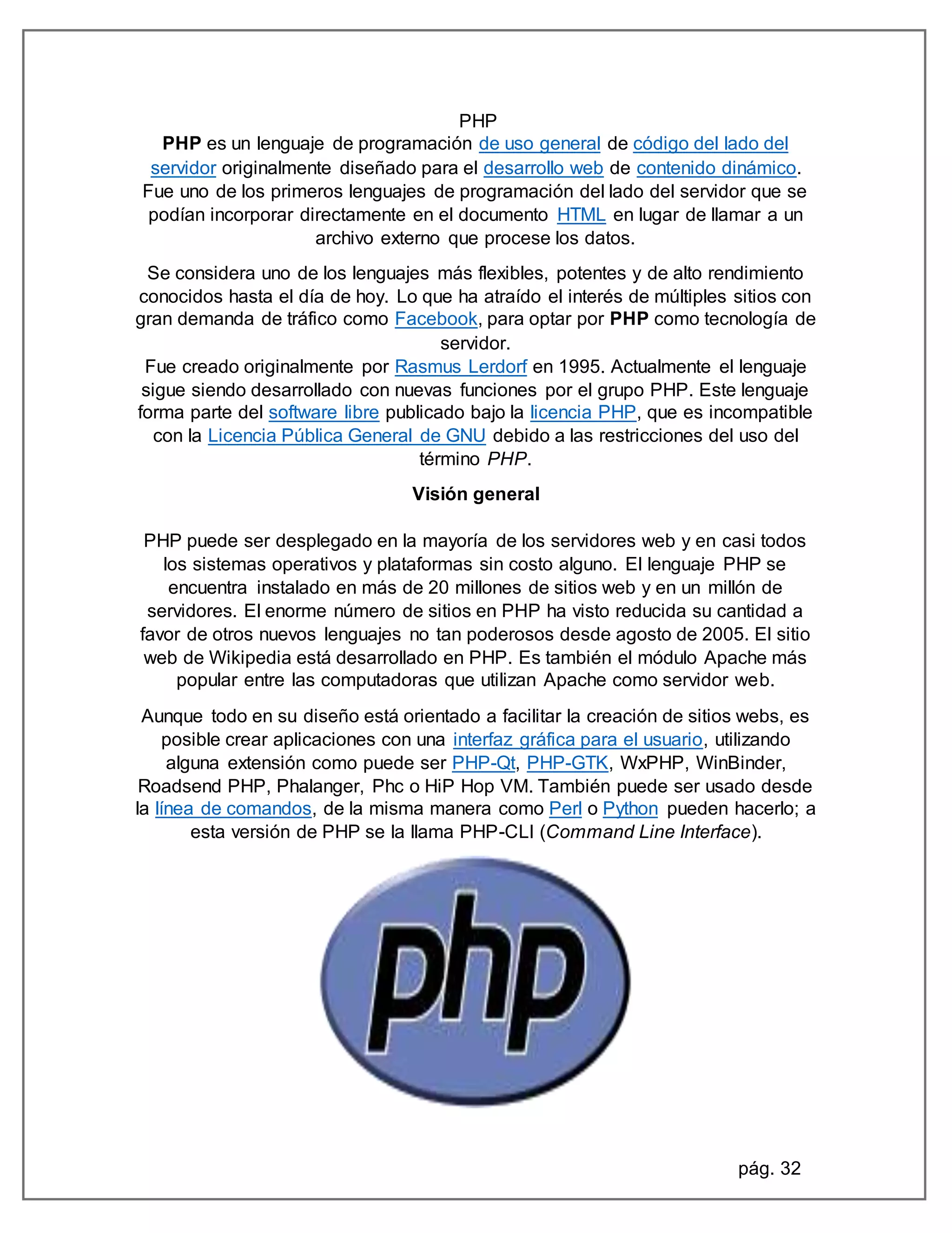 pág. 32
PHP
PHP es un lenguaje de programación de uso general de código del lado del
servidor originalmente diseñado para el desarrollo web de contenido dinámico.
Fue uno de los primeros lenguajes de programación del lado del servidor que se
podían incorporar directamente en el documento HTML en lugar de llamar a un
archivo externo que procese los datos.
Se considera uno de los lenguajes más flexibles, potentes y de alto rendimiento
conocidos hasta el día de hoy. Lo que ha atraído el interés de múltiples sitios con
gran demanda de tráfico como Facebook, para optar por PHP como tecnología de
servidor.
Fue creado originalmente por Rasmus Lerdorf en 1995. Actualmente el lenguaje
sigue siendo desarrollado con nuevas funciones por el grupo PHP. Este lenguaje
forma parte del software libre publicado bajo la licencia PHP, que es incompatible
con la Licencia Pública General de GNU debido a las restricciones del uso del
término PHP.
Visión general
PHP puede ser desplegado en la mayoría de los servidores web y en casi todos
los sistemas operativos y plataformas sin costo alguno. El lenguaje PHP se
encuentra instalado en más de 20 millones de sitios web y en un millón de
servidores. El enorme número de sitios en PHP ha visto reducida su cantidad a
favor de otros nuevos lenguajes no tan poderosos desde agosto de 2005. El sitio
web de Wikipedia está desarrollado en PHP. Es también el módulo Apache más
popular entre las computadoras que utilizan Apache como servidor web.
Aunque todo en su diseño está orientado a facilitar la creación de sitios webs, es
posible crear aplicaciones con una interfaz gráfica para el usuario, utilizando
alguna extensión como puede ser PHP-Qt, PHP-GTK, WxPHP, WinBinder,
Roadsend PHP, Phalanger, Phc o HiP Hop VM. También puede ser usado desde
la línea de comandos, de la misma manera como Perl o Python pueden hacerlo; a
esta versión de PHP se la llama PHP-CLI (Command Line Interface).
 