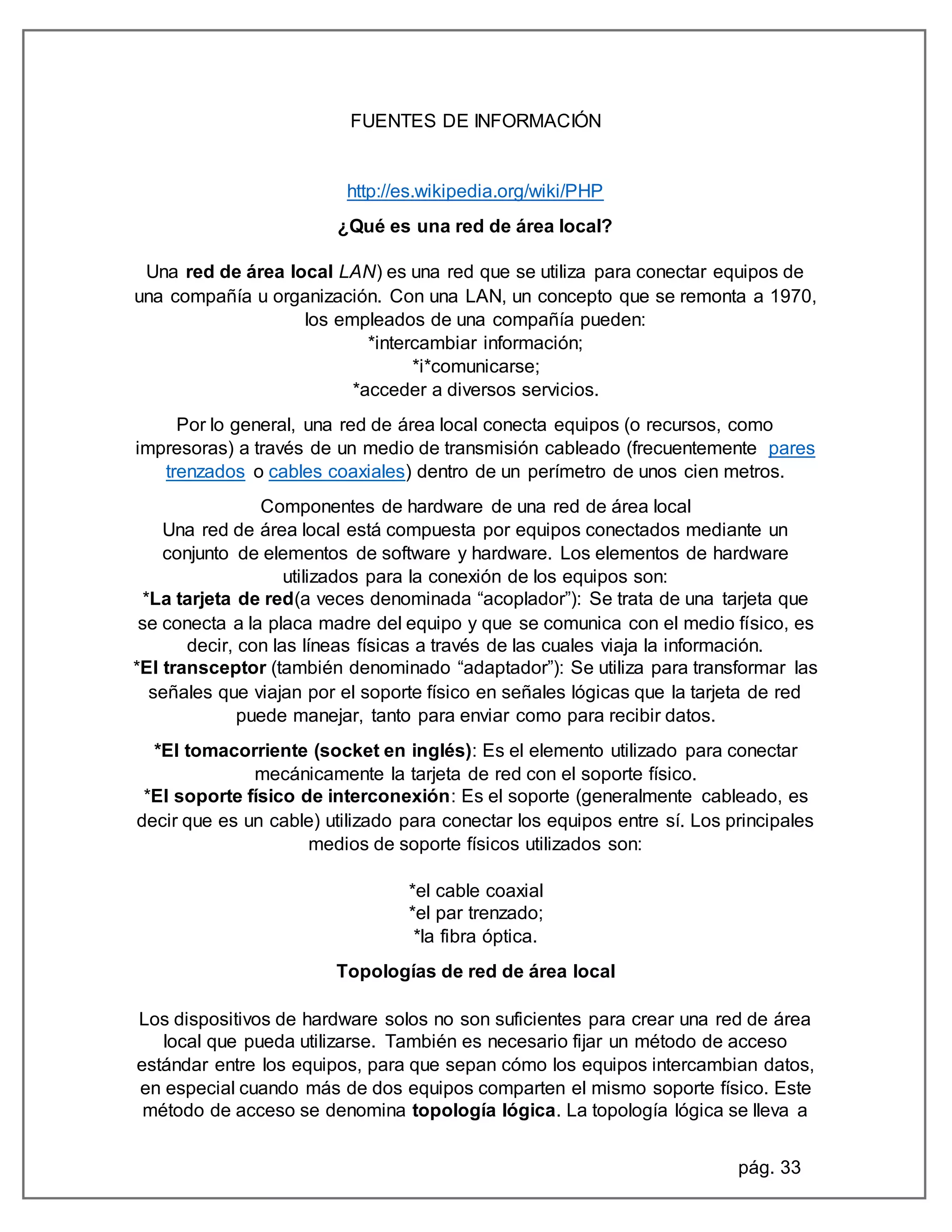 pág. 33
FUENTES DE INFORMACIÓN
http://es.wikipedia.org/wiki/PHP
¿Qué es una red de área local?
Una red de área local LAN) es una red que se utiliza para conectar equipos de
una compañía u organización. Con una LAN, un concepto que se remonta a 1970,
los empleados de una compañía pueden:
*intercambiar información;
*i*comunicarse;
*acceder a diversos servicios.
Por lo general, una red de área local conecta equipos (o recursos, como
impresoras) a través de un medio de transmisión cableado (frecuentemente pares
trenzados o cables coaxiales) dentro de un perímetro de unos cien metros.
Componentes de hardware de una red de área local
Una red de área local está compuesta por equipos conectados mediante un
conjunto de elementos de software y hardware. Los elementos de hardware
utilizados para la conexión de los equipos son:
*La tarjeta de red(a veces denominada “acoplador”): Se trata de una tarjeta que
se conecta a la placa madre del equipo y que se comunica con el medio físico, es
decir, con las líneas físicas a través de las cuales viaja la información.
*El transceptor (también denominado “adaptador”): Se utiliza para transformar las
señales que viajan por el soporte físico en señales lógicas que la tarjeta de red
puede manejar, tanto para enviar como para recibir datos.
*El tomacorriente (socket en inglés): Es el elemento utilizado para conectar
mecánicamente la tarjeta de red con el soporte físico.
*El soporte físico de interconexión: Es el soporte (generalmente cableado, es
decir que es un cable) utilizado para conectar los equipos entre sí. Los principales
medios de soporte físicos utilizados son:
*el cable coaxial
*el par trenzado;
*la fibra óptica.
Topologías de red de área local
Los dispositivos de hardware solos no son suficientes para crear una red de área
local que pueda utilizarse. También es necesario fijar un método de acceso
estándar entre los equipos, para que sepan cómo los equipos intercambian datos,
en especial cuando más de dos equipos comparten el mismo soporte físico. Este
método de acceso se denomina topología lógica. La topología lógica se lleva a
 