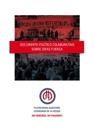 Plataforma AuditoríA
Ciudadana de la Deuda
¡NO DEBEMOS, NO PAGAMOS!
DOCUMENTO POLÍTICO COLABORATIVO
SOBRE IDEAS FUERZA
 