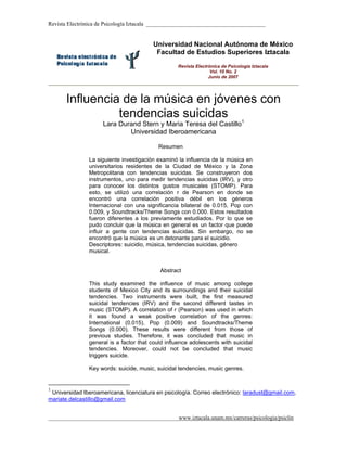 Revista Electrónica de Psicología Iztacala __________________________________________


                                         Universidad Nacional Autónoma de México
                                          Facultad de Estudios Superiores Iztacala

                                                  Revista Electrónica de Psicología Iztacala
                                                                 Vol. 10 No. 2
                                                                Junio de 2007




       Influencia de la música en jóvenes con
                 tendencias suicidas
                     Lara Durand Stern y Maria Teresa del Castillo1
                             Universidad Iberoamericana

                                           Resumen

               La siguiente investigación examinó la influencia de la música en
               universitarios residentes de la Ciudad de México y la Zona
               Metropolitana con tendencias suicidas. Se construyeron dos
               instrumentos, uno para medir tendencias suicidas (IRV), y otro
               para conocer los distintos gustos musicales (STOMP). Para
               esto, se utilizó una correlación r de Pearson en donde se
               encontró una correlación positiva débil en los géneros
               Internacional con una significancia bilateral de 0.015, Pop con
               0.009, y Soundtracks/Theme Songs con 0.000. Estos resultados
               fueron diferentes a los previamente estudiados. Por lo que se
               pudo concluir que la música en general es un factor que puede
               influir a gente con tendencias suicidas. Sin embargo, no se
               encontró que la música es un detonante para el suicidio.
               Descriptores: suicidio, música, tendencias suicidas, género
               musical.


                                           Abstract

               This study examined the influence of music among college
               students of Mexico City and its surroundings and their suicidal
               tendencies. Two instruments were built, the first measured
               suicidal tendencies (IRV) and the second different tastes in
               music (STOMP). A correlation of r (Pearson) was used in which
               it was found a weak positive correlation of the genres:
               International (0.015), Pop (0.009) and Soundtracks/Theme
               Songs (0.000). These results were different from those of
               previous studies. Therefore, it was concluded that music in
               general is a factor that could influence adolescents with suicidal
               tendencies. Moreover, could not be concluded that music
               triggers suicide.

               Key words: suicide, music, suicidal tendencies, music genres.


1
 Universidad Iberoamericana, licenciatura en psicología. Correo electrónico: laradust@gmail.com,
mariate.delcastillo@gmail.com


______________________________________________www.iztacala.unam.mx/carreras/psicologia/psiclin
 