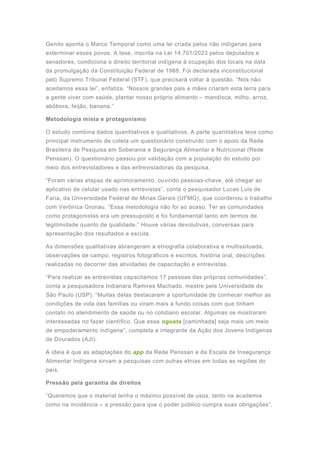 Genito aponta o Marco Temporal como uma lei criada pelos não indígenas para
exterminar esses povos. A tese, inscrita na Lei 14.701/2023 pelos deputados e
senadores, condiciona o direito territorial indígena à ocupação dos locais na data
da promulgação da Constituição Federal de 1988. Foi declarada inconstitucional
pelo Supremo Tribunal Federal (STF), que precisará voltar à questão. “Nós não
aceitamos essa lei”, enfatiza. “Nossos grandes pais e mães criaram esta terra para
a gente viver com saúde, plantar nosso próprio alimento – mandioca, milho, arroz,
abóbora, feijão, banana.”
Metodologia mista e protagonismo
O estudo combina dados quantitativos e qualitativos. A parte quantitativa teve como
principal instrumento de coleta um questionário construído com o apoio da Rede
Brasileira de Pesquisa em Soberania e Segurança Alimentar e Nutricional (Rede
Penssan). O questionário passou por validação com a população do estudo por
meio dos entrevistadores e das entrevistadoras da pesquisa.
“Foram várias etapas de aprimoramento, ouvindo pessoas-chave, até chegar ao
aplicativo de celular usado nas entrevistas”, conta o pesquisador Lucas Luis de
Faria, da Universidade Federal de Minas Gerais (UFMG), que coordenou o trabalho
com Verônica Gronau. “Essa metodologia não foi ao acaso. Ter as comunidades
como protagonistas era um pressuposto e foi fundamental tanto em termos de
legitimidade quanto de qualidade.” Houve várias devolutivas, conversas para
apresentação dos resultados e escuta.
As dimensões qualitativas abrangeram a etnografia colaborativa e multissituada,
observações de campo, registros fotográficos e escritos, história oral, descrições
realizadas no decorrer das atividades de capacitação e entrevistas.
“Para realizar as entrevistas capacitamos 17 pessoas das próprias comunidades”,
conta a pesquisadora Indianara Ramires Machado, mestre pela Universidade de
São Paulo (USP). “Muitas delas destacaram a oportunidade de conhecer melhor as
condições de vida das famílias ou viram mais a fundo coisas com que tinham
contato no atendimento de saúde ou no cotidiano escolar. Algumas se mostraram
interessadas no fazer científico. Que esse oguata [caminhada] seja mais um meio
de empoderamento indígena”, completa a integrante da Ação dos Jovens Indígenas
de Dourados (AJI).
A ideia é que as adaptações do app da Rede Penssan e da Escala de Insegurança
Alimentar Indígena sirvam a pesquisas com outras etnias em todas as regiões do
país.
Pressão pela garantia de direitos
“Queremos que o material tenha o máximo possível de usos, tanto na academia
como na incidência – a pressão para que o poder público cumpra suas obrigações”,
 