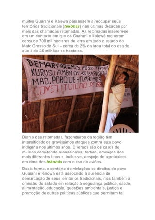 muitos Guarani e Kaiowá passassem a reocupar seus
territórios tradicionais (tekohás) nas últimas décadas por
meio das chamadas retomadas. As retomadas inserem-se
em um contexto em que os Guarani e Kaiowá requerem
cerca de 700 mil hectares de terra em todo o estado do
Mato Grosso do Sul – cerca de 2% da área total do estado,
que é de 35 milhões de hectares.
Diante das retomadas, fazendeiros da região têm
intensificado os gravíssimos ataques contra este povo
indígena nos últimos anos. Diversos são os casos de
milícias cometendo assassinatos, tortura, ameaças dos
mais diferentes tipos e, inclusive, despejo de agrotóxicos
em cima dos tekohás com o uso de aviões.
Desta forma, o contexto de violações de direitos do povo
Guarani e Kaiowá está associado à ausência de
demarcação de seus territórios tradicionais, mas também à
omissão do Estado em relação à segurança pública, saúde,
alimentação, educação, questões ambientais, justiça e
promoção de outras políticas públicas que permitam tal
 