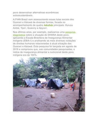 povo desenvolver alternativas econômicas
autossustentáveis.
A FIAN Brasil vem assessorando essas lutas sociais dos
Guarani e Kaiowá de diversas formas, focada no
acompanhamento de quatro tekohás principais: Kurusu
Ambá, Ypo’i, Guaiviry e Apyca’i.
Nos últimos anos, por exemplo, realizamos uma pesquisa-
diagnóstico sobre a situação do DHANA deste povo,
aplicando a Escala Brasileira de Insegurança Alimentar
Indígena (EBIA-I) e analisando as mais diversas violações
de direitos humanos relacionadas à atual situação dos
Guarani e Kaiowá. Esta pesquisa foi lançada em agosto de
2016 e comprovou que, nas comunidades pesquisadas, o
índice de insegurança alimentar e nutricional deste povo
indígena era de 100%.
 