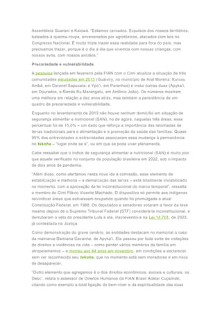 Assembleia Guarani e Kaiowá. “Estamos cercados. Expulsos dos nossos territórios,
baleados à queima-roupa, envenenados por agrotóxicos, atacados com leis no
Congresso Nacional. É muito triste trazer essa realidade para fora do país, mas
precisamos trazer, porque é o dia a dia que vivemos com nossas crianças, com
nossos avós, com nossos anciãos.”
Precariedade e vulnerabilidade
A pesquisa lançada em fevereiro pela FIAN com o Cimi atualiza a situação de três
comunidades estudadas em 2013 (Guaiviry, no município de Aral Moreira; Kurusu
Ambá, em Coronel Sapucaia; e Ypo’i, em Paranhos) e inclui outras duas (Apyka’i,
em Dourados, e Ñande Ru Marangatu, em Antônio João). Os números mostram
uma melhora em relação a dez anos atrás, mas também a persistência de um
quadro de precariedade e vulnerabilidade.
Enquanto no levantamento de 2013 não houve nenhum domicílio em situação de
segurança alimentar e nutricional (SAN), no de agora, naquelas três áreas, esse
percentual foi de 15,0% – um dado que reforça a importância das retomadas de
terras tradicionais para a alimentação e a promoção da saúde das famílias. Quase
95% dos entrevistados e entrevistadas associaram essa mudança à permanência
no tekoha – “lugar onde se é”, ou em que se pode viver plenamente.
Cabe ressaltar que o índice de segurança alimentar e nutricional (SAN) é muito pior
que aquele verificado no conjunto da população brasileira em 2022, sob o impacto
de dois anos de pandemia.
“Além disso, como alertamos nesta nova ida à comissão, esse elemento de
estabilização e melhoria – a demarcação das terras – está totalmente inviabilizado
no momento, com a aprovação da lei inconstitucional do marco temporal”, ressalta
o membro do Cimi Flávio Vicente Machado. O dispositivo só permite aos indígenas
reivindicar áreas que estivessem ocupando quando foi promulgada a atual
Constituição Federal, em 1988. Os deputados e senadores votaram a favor da tese
mesmo depois de o Supremo Tribunal Federal (STF) considerá-la inconstitucional, e
derrubaram o veto do presidente Lula a ela, inscrevendo-a na Lei 14.701, de 2023,
já contestada na Justiça.
Como demonstração do grave cenário, as entidades destacam no memorial o caso
da matriarca Damiana Cavanha, de Apyka’i. Ela passou por toda sorte de violações
de direitos e violências na vida – como perder vários membros da família em
atropelamentos – e morreu aos 84 anos em novembro, em condições a esclarecer,
sem ver reconhecido seu tekoha, que no momento está sem moradores e em risco
de desaparecer.
“Outro elemento que agregamos é o dos direitos econômicos, sociais e culturais, os
Desc”, relata o assessor de Direitos Humanos da FIAN Brasil Adelar Cupsinski,
citando como exemplo a total ligação do bem-viver e da espiritualidade das duas
 