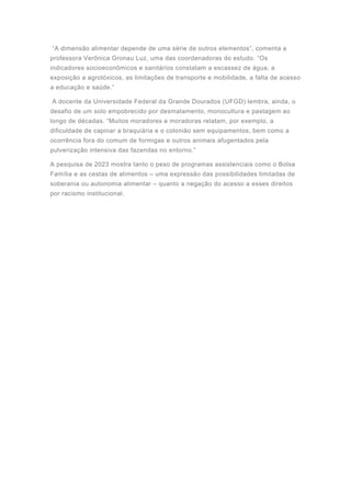 “A dimensão alimentar depende de uma série de outros elementos”, comenta a
professora Verônica Gronau Luz, uma das coordenadoras do estudo. “Os
indicadores socioeconômicos e sanitários constatam a escassez de água, a
exposição a agrotóxicos, as limitações de transporte e mobilidade, a falta de acesso
a educação e saúde.”
A docente da Universidade Federal da Grande Dourados (UFGD) lembra, ainda, o
desafio de um solo empobrecido por desmatamento, monocultura e pastagem ao
longo de décadas. “Muitos moradores e moradoras relatam, por exemplo, a
dificuldade de capinar a braquiária e o colonião sem equipamentos, bem como a
ocorrência fora do comum de formigas e outros animais afugentados pela
pulverização intensiva das fazendas no entorno.”
A pesquisa de 2023 mostra tanto o peso de programas assistenciais como o Bolsa
Família e as cestas de alimentos – uma expressão das possibilidades limitadas de
soberania ou autonomia alimentar – quanto a negação do acesso a esses direitos
por racismo institucional.
 