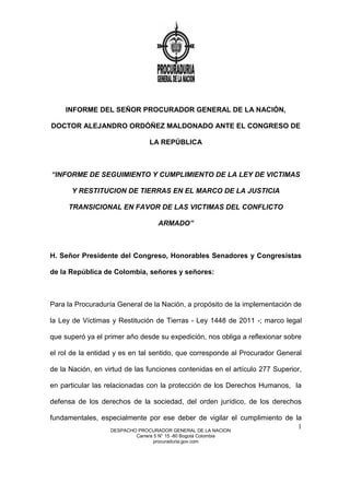 DESPACHO PROCURADOR GENERAL DE LA NACION
Carrera 5 N° 15 -80 Bogotá Colombia
procuraduria.gov.com
1
INFORME DEL SEÑOR PROCURADOR GENERAL DE LA NACIÓN,
DOCTOR ALEJANDRO ORDÓÑEZ MALDONADO ANTE EL CONGRESO DE
LA REPÚBLICA
“INFORME DE SEGUIMIENTO Y CUMPLIMIENTO DE LA LEY DE VICTIMAS
Y RESTITUCION DE TIERRAS EN EL MARCO DE LA JUSTICIA
TRANSICIONAL EN FAVOR DE LAS VICTIMAS DEL CONFLICTO
ARMADO”
H. Señor Presidente del Congreso, Honorables Senadores y Congresistas
de la República de Colombia, señores y señores:
Para la Procuraduría General de la Nación, a propósito de la implementación de
la Ley de Víctimas y Restitución de Tierras - Ley 1448 de 2011 -; marco legal
que superó ya el primer año desde su expedición, nos obliga a reflexionar sobre
el rol de la entidad y es en tal sentido, que corresponde al Procurador General
de la Nación, en virtud de las funciones contenidas en el artículo 277 Superior,
en particular las relacionadas con la protección de los Derechos Humanos, la
defensa de los derechos de la sociedad, del orden jurídico, de los derechos
fundamentales, especialmente por ese deber de vigilar el cumplimiento de la
 