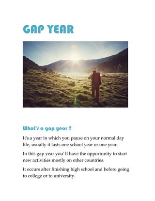 GAP YEAR
What's a gap year ?
It's a year in which you pause on your normal day
life, usually it lasts one school year or one year.
In this gap year you' ll have the opportunity to start
new activities mostly on other countries.
It occurs after finishing high school and before going
to college or to university.
 