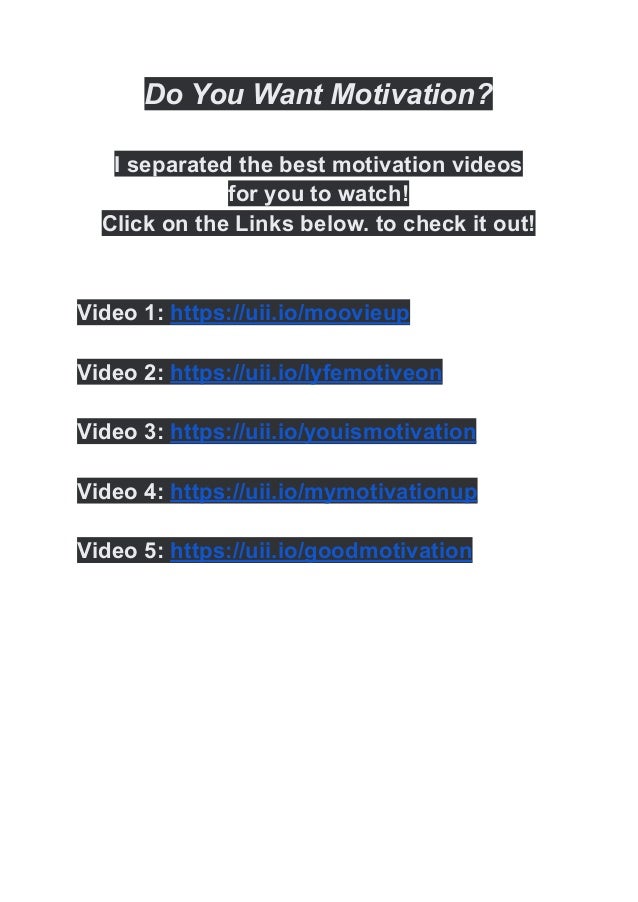 Do You Want Motivation?
I separated the best motivation videos
for you to watch!
Click on the Links below. to check it out!
Video 1: https://uii.io/moovieup
Video 2: https://uii.io/lyfemotiveon
Video 3: https://uii.io/youismotivation
Video 4: https://uii.io/mymotivationup
Video 5: https://uii.io/goodmotivation
 