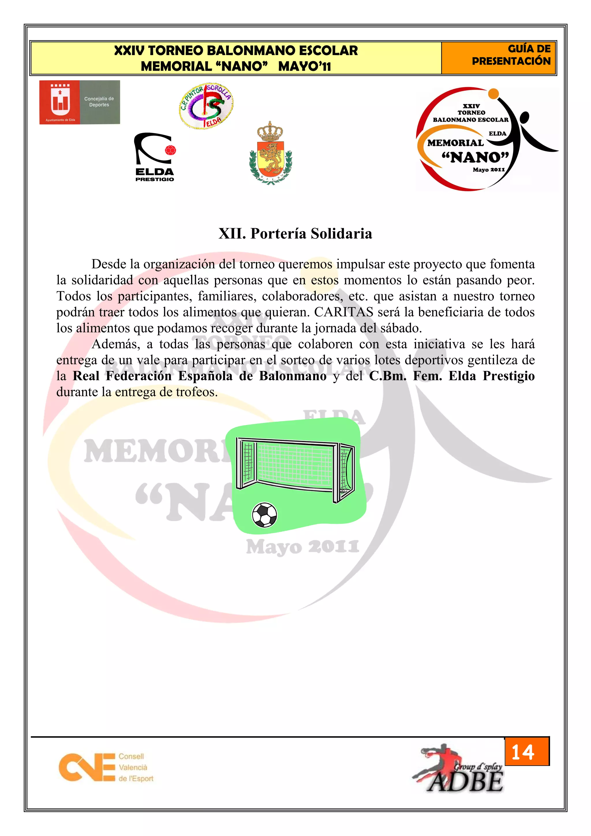 XXIV TORNEO BALONMANO ESCOLAR                                          GUÍA DE
                                                                           PRESENTACIÓN
              MEMORIAL “NANO” MAYO’11




                             XII. Portería Solidaria
       Desde la organización del torneo queremos impulsar este proyecto que fomenta
la solidaridad con aquellas personas que en estos momentos lo están pasando peor.
Todos los participantes, familiares, colaboradores, etc. que asistan a nuestro torneo
podrán traer todos los alimentos que quieran. CARITAS será la beneficiaria de todos
los alimentos que podamos recoger durante la jornada del sábado.
       Además, a todas las personas que colaboren con esta iniciativa se les hará
entrega de un vale para participar en el sorteo de varios lotes deportivos gentileza de
la Real Federación Española de Balonmano y del C.Bm. Fem. Elda Prestigio
durante la entrega de trofeos.




                                                                                  14
 