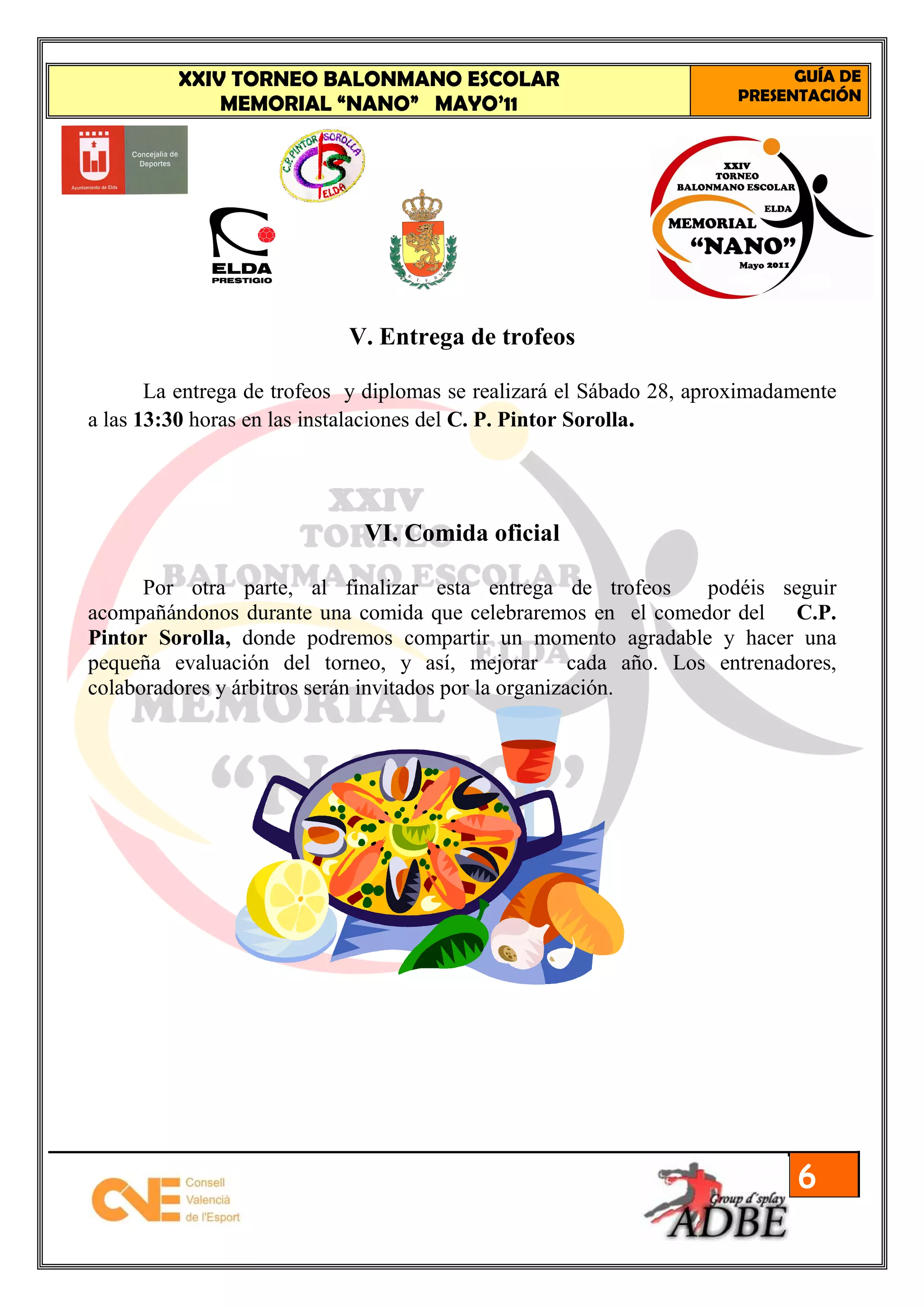 XXIV TORNEO BALONMANO ESCOLAR                                       GUÍA DE
                                                                       PRESENTACIÓN
             MEMORIAL “NANO” MAYO’11




                            V. Entrega de trofeos

       La entrega de trofeos y diplomas se realizará el Sábado 28, aproximadamente
a las 13:30 horas en las instalaciones del C. P. Pintor Sorolla.




                              VI. Comida oficial

      Por otra parte, al finalizar esta entrega de trofeos    podéis seguir
acompañándonos durante una comida que celebraremos en el comedor del C.P.
Pintor Sorolla, donde podremos compartir un momento agradable y hacer una
pequeña evaluación del torneo, y así, mejorar cada año. Los entrenadores,
colaboradores y árbitros serán invitados por la organización.




                                                                             6
 