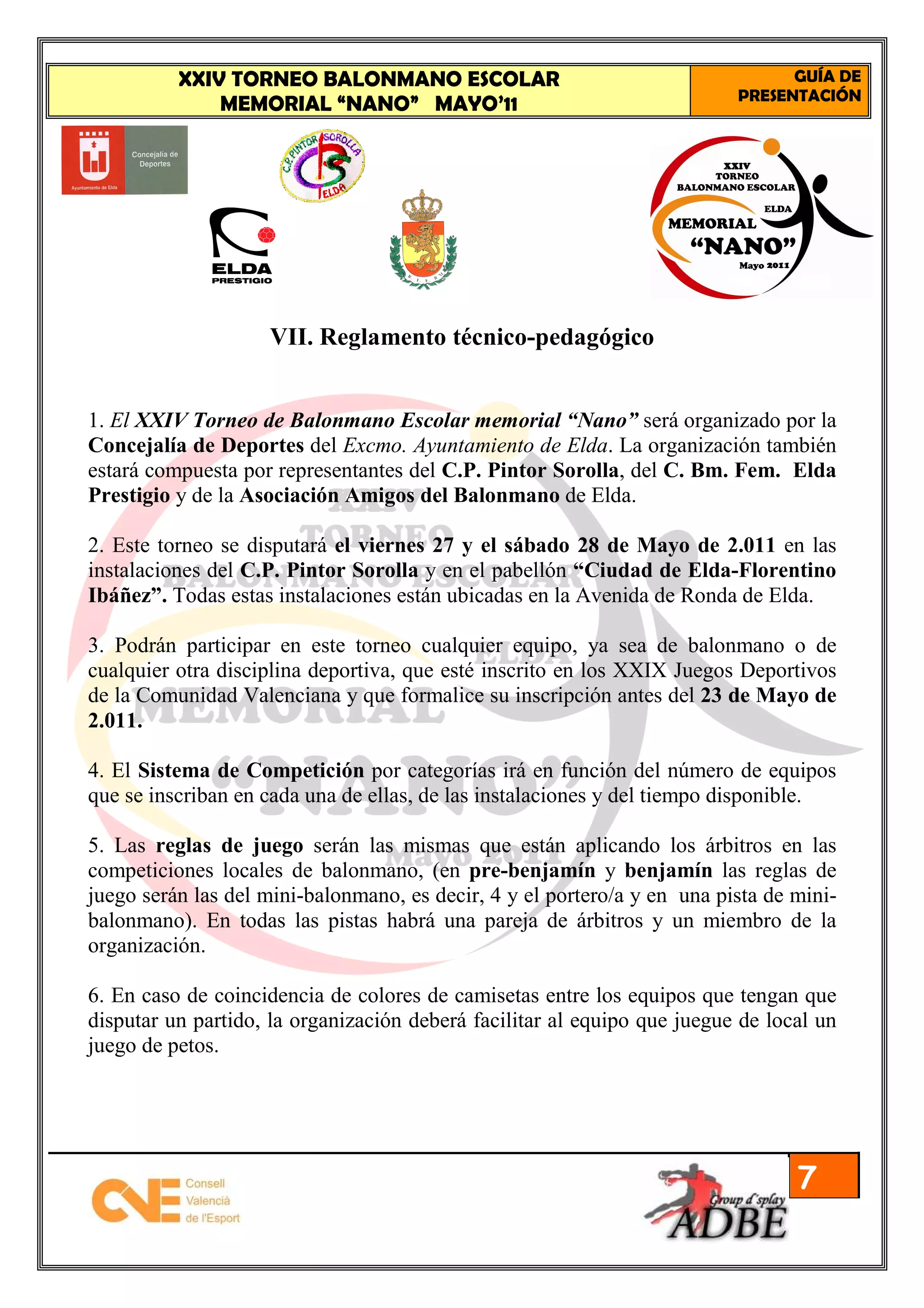 XXIV TORNEO BALONMANO ESCOLAR                                         GUÍA DE
                                                                          PRESENTACIÓN
              MEMORIAL “NANO” MAYO’11




                    VII. Reglamento técnico-pedagógico


1. El XXIV Torneo de Balonmano Escolar memorial “Nano” será organizado por la
Concejalía de Deportes del Excmo. Ayuntamiento de Elda. La organización también
estará compuesta por representantes del C.P. Pintor Sorolla, del C. Bm. Fem. Elda
Prestigio y de la Asociación Amigos del Balonmano de Elda.

2. Este torneo se disputará el viernes 27 y el sábado 28 de Mayo de 2.011 en las
instalaciones del C.P. Pintor Sorolla y en el pabellón “Ciudad de Elda-Florentino
Ibáñez”. Todas estas instalaciones están ubicadas en la Avenida de Ronda de Elda.

3. Podrán participar en este torneo cualquier equipo, ya sea de balonmano o de
cualquier otra disciplina deportiva, que esté inscrito en los XXIX Juegos Deportivos
de la Comunidad Valenciana y que formalice su inscripción antes del 23 de Mayo de
2.011.

4. El Sistema de Competición por categorías irá en función del número de equipos
que se inscriban en cada una de ellas, de las instalaciones y del tiempo disponible.

5. Las reglas de juego serán las mismas que están aplicando los árbitros en las
competiciones locales de balonmano, (en pre-benjamín y benjamín las reglas de
juego serán las del mini-balonmano, es decir, 4 y el portero/a y en una pista de mini-
balonmano). En todas las pistas habrá una pareja de árbitros y un miembro de la
organización.

6. En caso de coincidencia de colores de camisetas entre los equipos que tengan que
disputar un partido, la organización deberá facilitar al equipo que juegue de local un
juego de petos.




                                                                                 7
 