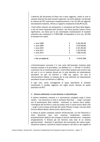 L’obiettivo del Documento di Piano non è stato raggiunto, infatti le aree in
                             cessione ottenute dai piani attuativi approvati, od anche adottati, nel periodo
                             di valenza del PGT assommano complessivamente a mq 123.769 che aggiunte
                             alla dotazione esistente, offrono un rapporto complessivo di 22,79 mq/ab.

                             I titoli edilizi rilasciati nel quinquennio, in attuazione del Piano delle Regole,
                             e che non hanno riguardato piani attuativi, non hanno portato cessioni d’area
                             significative, ma hanno per lo più contemplato monetizzazioni di standard
                             urbanistici per complessivi € 11.013.338, corrispondenti a circa mq. 183.556
                             di standard non ceduti.



                                 •   Anno   2008                                       €          2.220.296,00
                                 •   Anno   2009                                       €          1.819.928,00
                                 •   Anno   2010                                       €          2.181.053,00
                                 •   Anno   2011                                       €          1.523.819,00
                                 •   Anno   2012                                       €          1.268.243,00


                                 • Per un totale di:                                   €           11.013.338



                             L’Amministrazione comunale si è resa conto dell’anomalia risultante dalla
                             mancata cessione e ha provveduto, con Delibera G.C. n. 559 del 11/10/2012,
                             a precisare che la monetizzazione per i titoli edilizi semplici può avvenire solo
                             nei casi in cui la cessione dovuta per le aree destinate ad urbanizzazioni
                             secondarie sia pari od inferiore a 1.000 mq; oppure, nel caso di
                             ristrutturazione edilizia, la cessione per le aree destinate ad urbanizzazioni
                             secondarie sia pari od inferiore a 3.000 mq.

                             In ogni caso, anche conteggiando la quota equivalente di standard
                             monetizzato si sarebbe raggiunta una soglia ancora distante da quella
                             ipotizzata nel PGT.



                                 Sistema ambientale: le aree dismesse e sottoutilizzate
                             Il sistema insediativo monzese si è storicamente sviluppato lungo il fiume
                             Lambro – che attraversa la città in direzione Nord/Sud -, lungo i principali
                             assi di penetrazione della viabilità – costituenti un sistema viario radiale,
                             convergente dal territorio a scala più ampia verso il nucleo storico della città
                             –, lungo il corso d’acqua artificiale del canale Villoresi e lungo i tracciati della
                             ferrovia (Milano/Monza, Monza/Como, Monza/Lecco).
                             A ridosso di questo complesso sistema infrastrutturale, tra fine Ottocento e
                             inizio   Novecento      sono    sorti   numerosi     insediamenti    produttivi,
                             prevalentemente dedicati allo sviluppo di attività manifatturiere - originatesi
                             artigianalmente in Brianza già nel Seicento sulla base di un sistema
                             agricolo/tessile – destinate in particolare alla lavorazione del cotone (quali:
                             Cotonificio Cederna, Cotonificio Fossati/Lamperti), del feltro e dei cappelli di


Comune di Monza – Gennaio 2013 - Documento d’Inquadramento dei Programmi Integrati d’Intervento – Pagina 15
 
