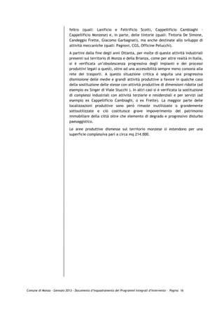 feltro (quali: Lanificio e Feltrificio Scotti, Cappellificio Cambiaghi –
                             Cappellificio Monzese) e, in parte, delle tintorie (quali: Tintoria De Simone,
                             Candeggio Frette, Giacomo Garbagnati), ma anche destinate allo sviluppo di
                             attività meccaniche (quali: Pagnoni, CGS, Officine Pelucchi).
                             A partire dalla fine degli anni Ottanta, per molte di queste attività industriali
                             presenti sul territorio di Monza e della Brianza, come per altre realtà in Italia,
                             si è verificata un’obsolescenza progressiva degli impianti e dei processi
                             produttivi legati a questi, oltre ad una accessibilità sempre meno consona alla
                             rete dei trasporti. A questo situazione critica è seguita una progressiva
                             dismissione delle medie e grandi attività produttive a favore in qualche caso
                             della sostituzione delle stesse con attività produttive di dimensioni ridotte (ad
                             esempio ex Singer di Viale Stucchi ). In altri casi si è verificata la sostituzione
                             di complessi industriali con attività terziarie e residenziali e per servizi (ad
                             esempio ex Cappellificio Cambiaghi, o ex Frette). La maggior parte delle
                             localizzazioni produttive sono però rimaste inutilizzate o grandemente
                             sottoutilizzate e ciò costituisce grave impoverimento del patrimonio
                             immobiliare della città oltre che elemento di degrado e progressivo disturbo
                             paesaggistico.

                             Le aree produttive dismesse sul territorio monzese si estendono per una
                             superficie complessiva pari a circa mq 214.000.




Comune di Monza – Gennaio 2013 - Documento d’Inquadramento dei Programmi Integrati d’Intervento – Pagina 16
 