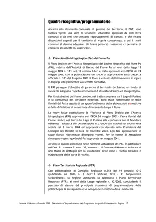 Quadro ricognitivo/programmatorio
                             Accanto allo strumento comunale di governo del territorio, il PGT, sono
                             tuttora vigenti una serie di strumenti urbanistici approvati da enti sovra
                             comunali o da enti che uniscono raggruppamenti di comuni, e che recano
                             disposizioni cogenti per il territorio di propria competenza, a cui i piani
                             comunali si devono adeguare. Un breve percorso riassuntivo ci permette di
                             coglierne gli aspetti più qualificanti.



                                 Piano Assetto Idrogeologico (PAI) del fiume Po

                             Il Piano Stralcio per l'Assetto Idrogeologico del bacino idrografico del fiume Po
                             (PAI), redatto dall’Autorità di Bacino del Fiume Po ai sensi della legge 18
                             maggio 1989 n. 183, art. 17 comma 6-ter, è stato approvato con DPCM del 24
                             maggio 2001; con la pubblicazione del DPCM di approvazione sulla Gazzetta
                             ufficiale n. 183 del 8 agosto 2001 il Piano è entrato definitivamente in vigore
                             e dispiega integralmente i suoi effetti normativi.

                             Il PAI persegue l’obiettivo di garantire al territorio del bacino un livello di
                             sicurezza adeguato rispetto ai fenomeni di dissesto idraulico ed idrogeologico.

                             Per il sottobacino del fiume Lambro, nel tratto compreso tra il Lago di Pusiano
                             e la confluenza del deviatore Redefossi, sono state ridelimitate le fasce
                             fluviali del PAI a seguito di un approfondimento delle elaborazioni conoscitive
                             e della definizione di nuove linee di intervento lungo il fiume.

                             Le nuove fasce costituiscono la “Variante al Piano Stralcio per l’Assetto
                             Idrogeologico (PAI) approvato con DPCM 24 maggio 2001 – Fasce fluviali del
                             Fiume Lambro nel tratto dal Lago di Pusiano alla confluenza con il Deviatore
                             Redefossi” adottata con Deliberazione n. 2/2004 dall’Autorità di Bacino nella
                             seduta del 3 marzo 2004 ed approvata con decreto della Presidenza del
                             Consiglio dei Ministri in data 10 dicembre 2004. Con tale approvazione le
                             fasce fluviali ridelimitate divengono vigenti. Per le Norme di Attuazione
                             rimangono vigenti quelle del PAI approvato nel maggio 2001.

                             Ai sensi di quanto contenuto nelle Norme di Attuazione del PAI, in particolare
                             nell’art. 31, comma 5 e art. 39, comma 2 , il Comune di Monza si è dotato di
                             uno studio di dettaglio per la valutazione delle zone a rischio idraulico e
                             elaborazione delle carte di rischio.



                                 Piano Territoriale Regionale (PTR)

                             Con Deliberazione di Consiglio Regionale n.951 del 19 gennaio 2010
                             (pubblicata sul BURL n. 6 dell’11 febbraio 2010 - 3° Supplemento
                             Straordinario), la Regione Lombardia ha approvato il Piano Territoriale
                             Regionale (PTR), ai sensi della Legge regionale n. 12/2005, concludendo il
                             percorso di stesura del principale strumento di programmazione delle
                             politiche per la salvaguardia e lo sviluppo del territorio della Lombardia.




Comune di Monza – Gennaio 2013 - Documento d’Inquadramento dei Programmi Integrati d’Intervento – Pagina 17
 