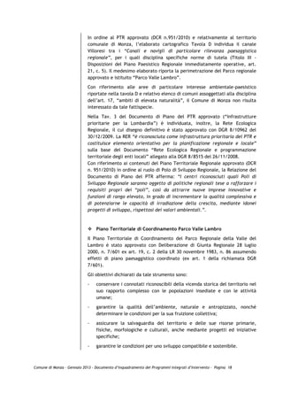 In ordine al PTR approvato (DCR n.951/2010) e relativamente al territorio
                             comunale di Monza, l’elaborato cartografico Tavola D individua il canale
                             Villoresi tra i “Canali e navigli di particolare rilevanza paesaggistica
                             regionale”, per i quali disciplina specifiche norme di tutela (Titolo III -
                             Disposizioni del Piano Paesistico Regionale immediatamente operative, art.
                             21, c. 5). Il medesimo elaborato riporta la perimetrazione del Parco regionale
                             approvato e istituito “Parco Valle Lambro”.
                             Con riferimento alle aree di particolare interesse ambientale-paesistico
                             riportate nella tavola D e relativo elenco di comuni assoggettati alla disciplina
                             dell’art. 17, “ambiti di elevata naturalità”, il Comune di Monza non risulta
                             interessato da tale fattispecie.

                             Nella Tav. 3 del Documento di Piano del PTR approvato (“Infrastrutture
                             prioritarie per la Lombardia”) è individuata, inoltre, la Rete Ecologica
                             Regionale, il cui disegno definitivo è stato approvato con DGR 8/10962 del
                             30/12/2009. La RER “è riconosciuta come infrastruttura prioritaria del PTR e
                             costituisce elemento orientativo per la pianificazione regionale e locale”
                             sulla base del Documento “Rete Ecologica Regionale e programmazione
                             territoriale degli enti locali” allegato alla DGR 8/8515 del 26/11/2008.
                             Con riferimento ai contenuti del Piano Territoriale Regionale approvato (DCR
                             n. 951/2010) in ordine al ruolo di Polo di Sviluppo Regionale, la Relazione del
                             Documento di Piano del PTR afferma: “I centri riconosciuti quali Poli di
                             Sviluppo Regionale saranno oggetto di politiche regionali tese a rafforzare i
                             requisiti propri dei “poli”, così da attrarre nuove imprese innovative e
                             funzioni di rango elevato, in grado di incrementare la qualità complessiva e
                             di potenziarne le capacità di irradiazione della crescita, mediante idonei
                             progetti di sviluppo, rispettosi dei valori ambientali.”.



                                 Piano Territoriale di Coordinamento Parco Valle Lambro

                             Il Piano Territoriale di Coordinamento del Parco Regionale della Valle del
                             Lambro è stato approvato con Deliberazione di Giunta Regionale 28 luglio
                             2000, n. 7/601 ex art. 19, c. 2 della LR 30 novembre 1983, n. 86 assumendo
                             effetti di piano paesaggistico coordinato (ex art. 1 della richiamata DGR
                             7/601).

                             Gli obiettivi dichiarati da tale strumento sono:
                             -   conservare i connotati riconoscibili della vicenda storica del territorio nel
                                 suo rapporto complesso con le popolazioni insediate e con le attività
                                 umane;
                             -   garantire la qualità dell’ambiente, naturale e antropizzato, nonché
                                 determinare le condizioni per la sua fruizione collettiva;

                             -   assicurare la salvaguardia del territorio e delle sue risorse primarie,
                                 fisiche, morfologiche e culturali, anche mediante progetti ed iniziative
                                 specifiche;

                             -   garantire le condizioni per uno sviluppo compatibile e sostenibile.



Comune di Monza – Gennaio 2013 - Documento d’Inquadramento dei Programmi Integrati d’Intervento – Pagina 18
 