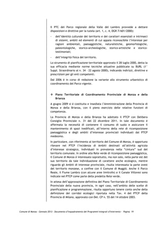 Il PTC del Parco regionale della Valle del Lambro provvede a dettare
                             disposizioni e direttive per la tutela (art. 1, c. 4, DGR 7/601/2000):

                             -   dell’identità culturale del territorio e dei caratteri essenziali e intrinseci
                                 di sistemi, ambiti ed elementi di cui appaia riconoscibile l’interesse per
                                 ragioni ambientali, paesaggistiche, naturalistiche, geomorfologiche,
                                 paleontologiche, storico-archeologiche, storico-artistiche e storico-
                                 testimoniali;

                             -   dell’integrità fisica del territorio.

                             Lo strumento di pianificazione territoriale approvato il 28 luglio 2000, detta la
                             sua efficacia mediante norme tecniche attuative pubblicate su BURL (1°
                             Suppl. Straordinario al n. 34 – 22 agosto 2000), indicando indirizzi, direttive e
                             prescrizioni per gli enti competenti.
                             Dal 2006 è in corso di redazione la variante allo strumento urbanistico di
                             coordinamento del Parco vigente.



                                 Piano Territoriale di Coordinamento Provinciale di Monza e della
                                 Brianza

                             A giugno 2009 si è costituita e insediata l’Amministrazione della Provincia di
                             Monza e della Brianza, con il pieno esercizio delle relative funzioni di
                             competenza.

                             La Provincia di Monza e della Brianza ha adottato il PTCP con Delibera
                             Consiglio Provinciale n. 31 del 22 dicembre 2011. In tale documento è
                             affermata la necessità di contenere il consumo di suolo e assicurare il
                             mantenimento di spazi inedificati, all’interno della rete di ricomposizione
                             paesaggistica e degli ambiti d’interesse provinciali individuati dal PTCP
                             medesimo.

                             In particolare, con riferimento al territorio del Comune di Monza, è opportuno
                             rilevare nel PTCP l’incidenza di Ambiti destinati all’attività agricola
                             d’interesse strategico, individuati in prevalenza nella “cintura” sud del
                             territorio comunale. In ordine alla Rete verde di ricomposizione paesaggistica,
                             il Comune di Monza è interessato soprattutto, ma non solo, nella parte est del
                             suo territorio da tale individuazione di carattere anche ecologico, mentre
                             riguardo gli Ambiti di interesse provinciale, risulta interessata la parte ovest
                             del territorio monzese, a confine con il Comune di Muggiò. Anche il Parco
                             Reale, il Fiume Lambro (con alcune aree limitrofe) e il Canale Villoresi sono
                             indicate nel PTCP come parte della predetta Rete verde.
                             In attesa dell’approvazione definitiva del Piano Territoriale di Coordinamento
                             Provinciale della nuova provincia, in ogni caso, nell’ambito delle scelte di
                             pianificazione e programmazione, risulta opportuno tenere conto anche della
                             definizione dei corridoi ecologici riportata nella Tav. 4 del PTCP della
                             Provincia di Milano, approvato con Del. CP n. 55 del 14 ottobre 2003.




Comune di Monza – Gennaio 2013 - Documento d’Inquadramento dei Programmi Integrati d’Intervento – Pagina 19
 