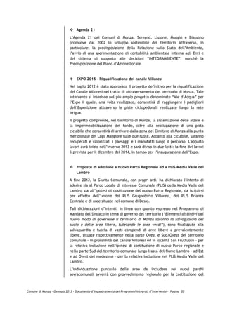 Agenda 21
                             L’Agenda 21 dei Comuni di Monza, Seregno, Lissone, Muggiò e Biassono
                             promuove dal 2002 lo sviluppo sostenibile del territorio attraverso, in
                             particolare, la predisposizione della Relazione sullo Stato dell’Ambiente,
                             l’avvio di una sperimentazione di contabilità ambientale interna agli Enti e
                             del sistema di supporto alle decisioni “INTEGRAMBIENTE”, nonché la
                             Predisposizione del Piano d’Azione Locale.



                                 EXPO 2015 – Riqualificazione del canale Villoresi

                             Nel luglio 2012 è stato approvato il progetto definitivo per la riqualificazione
                             del Canale Villoresi nel tratto di attraversamento del territorio di Monza. Tale
                             intervento si inserisce nel più ampio progetto denominato “Vie d’Acqua” per
                             l’Expo il quale, una volta realizzato, consentirà di raggiungere i padiglioni
                             dell’Esposizione attraverso le piste ciclopedonali realizzate lungo la rete
                             irrigua.

                             Il progetto comprende, nel territorio di Monza, la sistemazione delle alzaie e
                             la impermeabilizzazione del fondo, oltre alla realizzazione di una pista
                             ciclabile che consentirà di arrivare dalla zona del Cimitero di Monza alla punta
                             meridionale del Lago Maggiore sulle due ruote. Accanto alla ciclabile, saranno
                             recuperati e valorizzati i paesaggi e i manufatti lungo il percorso. L'appalto
                             lavori avrà inizio nell’inverno 2013 e sarà diviso in due lotti: la fine dei lavori
                             è prevista per il dicembre del 2014, in tempo per l’inaugurazione dell’Expo.



                                 Proposte di adesione a nuovo Parco Regionale ed a PLIS Media Valle del
                                 Lambro

                             A fine 2012, la Giunta Comunale, con propri atti, ha dichiarato l’intento di
                             aderire sia al Parco Locale di Interesse Comunale (PLIS) della Media Valle del
                             Lambro sia all’ipotesi di costituzione del nuovo Parco Regionale, da istituirsi
                             per effetto dell’unione del PLIS Grugnotorto Villoresi, del PLIS Brianza
                             Centrale e di aree situate nel comune di Desio.

                             Tali dichiarazioni d’intenti, in linea con quanto espresso nel Programma di
                             Mandato del Sindaco in tema di governo del territorio (“Elementi distintivi del
                             nuovo modo di governare il territorio di Monza saranno la salvaguardia del
                             suolo e delle aree libere, tutelando le aree verdi”), sono finalizzate alla
                             salvaguardia e tutela di vasti compendi di aree libere e prevalentemente
                             libere, situate rispettivamente nella parte Ovest e Sud/Ovest del territorio
                             comunale - in prossimità del canale Villoresi ed in località San Fruttuoso – per
                             la relativa inclusione nell’ipotesi di costituzione di nuovo Parco regionale e
                             nella parte Sud del territorio comunale lungo l’asta del fiume Lambro - ad Est
                             e ad Ovest del medesimo – per la relativa inclusione nel PLIS Media Valle del
                             Lambro.

                             L’individuazione puntuale delle aree da includere nei nuovi parchi
                             sovracomunali avverrà con provvedimento regionale per la costituzione del



Comune di Monza – Gennaio 2013 - Documento d’Inquadramento dei Programmi Integrati d’Intervento – Pagina 20
 