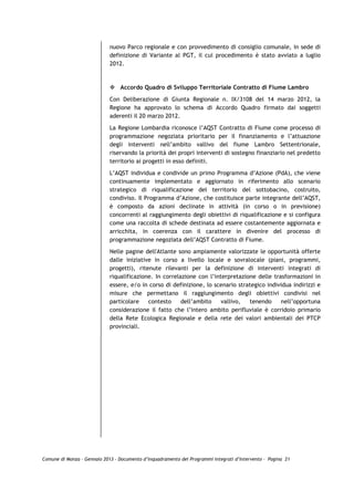 nuovo Parco regionale e con provvedimento di consiglio comunale, in sede di
                             definizione di Variante al PGT, il cui procedimento è stato avviato a luglio
                             2012.



                                 Accordo Quadro di Sviluppo Territoriale Contratto di Fiume Lambro

                             Con Deliberazione di Giunta Regionale n. IX/3108 del 14 marzo 2012, la
                             Regione ha approvato lo schema di Accordo Quadro firmato dai soggetti
                             aderenti il 20 marzo 2012.

                             La Regione Lombardia riconosce l’AQST Contratto di Fiume come processo di
                             programmazione negoziata prioritario per il finanziamento e l’attuazione
                             degli interventi nell’ambito vallivo del fiume Lambro Settentrionale,
                             riservando la priorità dei propri interventi di sostegno finanziario nel predetto
                             territorio ai progetti in esso definiti.
                             L’AQST individua e condivide un primo Programma d‟Azione (PdA), che viene
                             continuamente implementato e aggiornato in riferimento allo scenario
                             strategico di riqualificazione del territorio del sottobacino, costruito,
                             condiviso. Il Programma d’Azione, che costituisce parte integrante dell’AQST,
                             è composto da azioni declinate in attività (in corso o in previsione)
                             concorrenti al raggiungimento degli obiettivi di riqualificazione e si configura
                             come una raccolta di schede destinata ad essere costantemente aggiornata e
                             arricchita, in coerenza con il carattere in divenire del processo di
                             programmazione negoziata dell’AQST Contratto di Fiume.

                             Nelle pagine dell'Atlante sono ampiamente valorizzate le opportunità offerte
                             dalle iniziative in corso a livello locale e sovralocale (piani, programmi,
                             progetti), ritenute rilevanti per la definizione di interventi integrati di
                             riqualificazione. In correlazione con l’interpretazione delle trasformazioni in
                             essere, e/o in corso di definizione, lo scenario strategico individua indirizzi e
                             misure che permettano il raggiungimento degli obiettivi condivisi nel
                             particolare    contesto     dell’ambito    vallivo,  tenendo     nell’opportuna
                             considerazione il fatto che l’intero ambito perifluviale è corridoio primario
                             della Rete Ecologica Regionale e della rete dei valori ambientali dei PTCP
                             provinciali.




Comune di Monza – Gennaio 2013 - Documento d’Inquadramento dei Programmi Integrati d’Intervento – Pagina 21
 