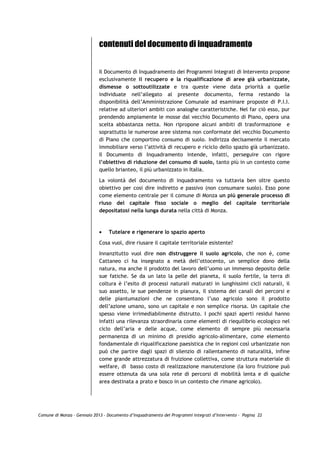 contenuti del documento di inquadramento


                             Il Documento di Inquadramento dei Programmi Integrati di Intervento propone
                             esclusivamente il recupero e la riqualificazione di aree già urbanizzate,
                             dismesse o sottoutilizzate e tra queste viene data priorità a quelle
                             individuate nell’allegato al presente documento, ferma restando la
                             disponibilità dell’Amministrazione Comunale ad esaminare proposte di P.I.I.
                             relative ad ulteriori ambiti con analoghe caratteristiche. Nel far ciò esso, pur
                             prendendo ampiamente le mosse dal vecchio Documento di Piano, opera una
                             scelta abbastanza netta. Non ripropone alcuni ambiti di trasformazione e
                             soprattutto le numerose aree sistema non conformate del vecchio Documento
                             di Piano che comportino consumo di suolo. Indirizza decisamente il mercato
                             immobiliare verso l’attività di recupero e riciclo dello spazio già urbanizzato.
                             Il Documento di Inquadramento intende, infatti, perseguire con rigore
                             l’obiettivo di riduzione del consumo di suolo, tanto più in un contesto come
                             quello brianteo, il più urbanizzato in Italia.

                             La volontà del documento di inquadramento va tuttavia ben oltre questo
                             obiettivo per cosi dire indiretto e passivo (non consumare suolo). Esso pone
                             come elemento centrale per il comune di Monza un più generale processo di
                             riuso del capitale fisso sociale o meglio del capitale territoriale
                             depositatosi nella lunga durata nella città di Monza.



                             •   Tutelare e rigenerare lo spazio aperto

                             Cosa vuol, dire riusare il capitale territoriale esistente?
                             Innanzitutto vuol dire non distruggere il suolo agricolo, che non è, come
                             Cattaneo ci ha insegnato a metà dell’ottocento, un semplice dono della
                             natura, ma anche il prodotto del lavoro dell’uomo un immenso deposito delle
                             sue fatiche. Se da un lato la pelle del pianeta, il suolo fertile, la terra di
                             coltura è l’esito di processi naturali maturati in lunghissimi cicli naturali, il
                             suo assetto, le sue pendenze in pianura, il sistema dei canali dei percorsi e
                             delle piantumazioni che ne consentono l’uso agricolo sono il prodotto
                             dell’azione umano, sono un capitale e non semplice risorsa. Un capitale che
                             spesso viene irrimediabilmente distrutto. I pochi spazi aperti residui hanno
                             infatti una rilevanza straordinaria come elementi di riequilibrio ecologico nel
                             ciclo dell’aria e delle acque, come elemento di sempre più necessaria
                             permanenza di un minimo di presidio agricolo-alimentare, come elemento
                             fondamentale di riqualificazione paesistica che in regioni così urbanizzate non
                             può che partire dagli spazi di silenzio di rallentamento di naturalità, infine
                             come grande attrezzatura di fruizione collettiva, come struttura materiale di
                             welfare, di basso costo di realizzazione manutenzione (la loro fruizione può
                             essere ottenuta da una sola rete di percorsi di mobilità lenta e di qualche
                             area destinata a prato e bosco in un contesto che rimane agricolo).




Comune di Monza – Gennaio 2013 - Documento d’Inquadramento dei Programmi Integrati d’Intervento – Pagina 22
 